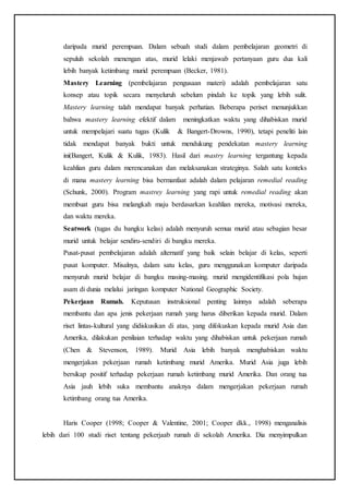 daripada murid perempuan. Dalam sebuah studi dalam pembelajaran geometri di
sepuluh sekolah menengan atas, murid lelaki menjawab pertanyaan guru dua kali
lebih banyak ketimbang murid perempuan (Becker, 1981).
Mastery Learning (pembelajaran pengusaan materi) adalah pembelajaran satu
konsep atau topik secara menyeluruh sebelum pindah ke topik yang lebih sulit.
Mastery learning talah mendapat banyak perhatian. Beberapa periset menunjukkan
bahwa mastery learning efektif dalam meningkatkan waktu yang dihabiskan murid
untuk mempelajari suatu tugas (Kulik & Bangert-Drowns, 1990), tetapi peneliti lain
tidak mendapat banyak bukti untuk mendukung pendekatan mastery learning
ini(Bangert, Kulik & Kulik, 1983). Hasil dari mastry learning tergantung kepada
keahlian guru dalam merencanakan dan melaksanakan strateginya. Salah satu konteks
di mana mastery learning bisa bermanfaat adalah dalam pelajaran remedial reading
(Schunk, 2000). Program mastrey learning yang rapi untuk remedial reading akan
membuat guru bisa melangkah maju berdasarkan keahlian mereka, motivasi mereka,
dan waktu mereka.
Seatwork (tugas du bangku kelas) adalah menyuruh semua murid atau sebagian besar
murid untuk belajar sendiru-sendiri di bangku mereka.
Pusat-pusat pembelajaran adalah alternatif yang baik selain belajar di kelas, seperti
pusat komputer. Misalnya, dalam satu kelas, guru menggunakan komputer daripada
menyuruh murid belajar di bangku masing-masing. murid mengidentifikasi pola hujan
asam di dunia melalui jaringan komputer National Geographic Society.
Pekerjaan Rumah. Keputusan instruksional penting lainnya adalah seberapa
membantu dan apa jenis pekerjaan rumah yang harus diberikan kepada murid. Dalam
riset lintas-kultural yang didiskusikan di atas, yang difokuskan kepada murid Asia dan
Amerika, dilakukan penilaian terhadap waktu yang dihabiskan untuk pekerjaan rumah
(Chen & Stevenson, 1989). Murid Asia lebih banyak menghabiskan waktu
mengerjakan pekerjaan rumah ketimbang murid Amerika. Murid Asia juga lebih
bersikap positif terhadap pekerjaan rumah ketimbang murid Amerika. Dan orang tua
Asia jauh lebih suka membantu anaknya dalam mengerjakan pekerjaan rumah
ketimbang orang tua Amerika.
Haris Cooper (1998; Cooper & Valentine, 2001; Cooper dkk., 1998) menganalisis
lebih dari 100 studi riset tentang pekerjaab rumah di sekolah Amerika. Dia menyimpulkan
 