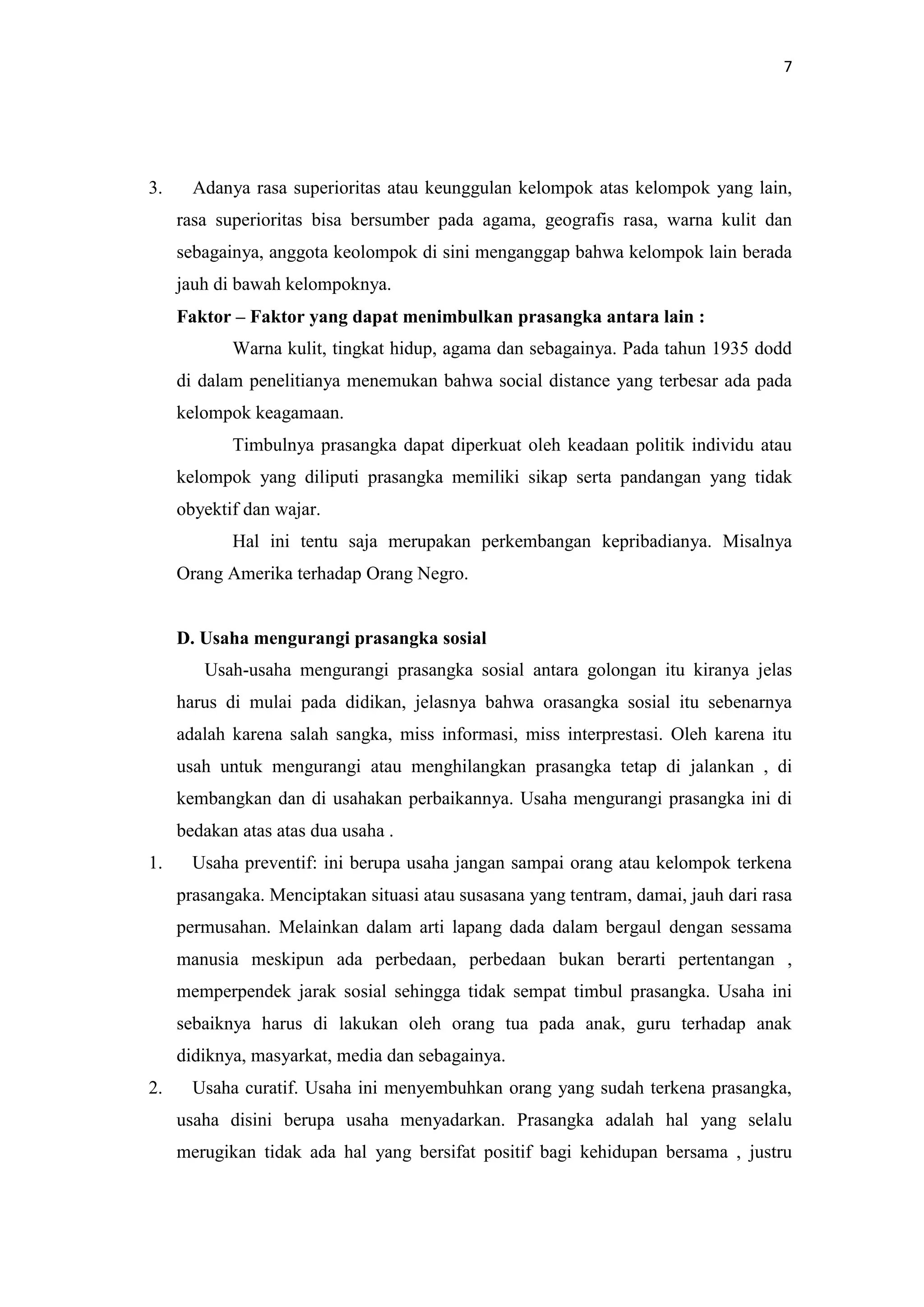 7

3.

Adanya rasa superioritas atau keunggulan kelompok atas kelompok yang lain,
rasa superioritas bisa bersumber pada agama, geografis rasa, warna kulit dan
sebagainya, anggota keolompok di sini menganggap bahwa kelompok lain berada
jauh di bawah kelompoknya.
Faktor – Faktor yang dapat menimbulkan prasangka antara lain :
Warna kulit, tingkat hidup, agama dan sebagainya. Pada tahun 1935 dodd
di dalam penelitianya menemukan bahwa social distance yang terbesar ada pada
kelompok keagamaan.
Timbulnya prasangka dapat diperkuat oleh keadaan politik individu atau
kelompok yang diliputi prasangka memiliki sikap serta pandangan yang tidak
obyektif dan wajar.
Hal ini tentu saja merupakan perkembangan kepribadianya. Misalnya
Orang Amerika terhadap Orang Negro.

D. Usaha mengurangi prasangka sosial
Usah-usaha mengurangi prasangka sosial antara golongan itu kiranya jelas
harus di mulai pada didikan, jelasnya bahwa orasangka sosial itu sebenarnya
adalah karena salah sangka, miss informasi, miss interprestasi. Oleh karena itu
usah untuk mengurangi atau menghilangkan prasangka tetap di jalankan , di
kembangkan dan di usahakan perbaikannya. Usaha mengurangi prasangka ini di
bedakan atas atas dua usaha .
1.

Usaha preventif: ini berupa usaha jangan sampai orang atau kelompok terkena
prasangaka. Menciptakan situasi atau susasana yang tentram, damai, jauh dari rasa
permusahan. Melainkan dalam arti lapang dada dalam bergaul dengan sessama
manusia meskipun ada perbedaan, perbedaan bukan berarti pertentangan ,
memperpendek jarak sosial sehingga tidak sempat timbul prasangka. Usaha ini
sebaiknya harus di lakukan oleh orang tua pada anak, guru terhadap anak
didiknya, masyarkat, media dan sebagainya.

2.

Usaha curatif. Usaha ini menyembuhkan orang yang sudah terkena prasangka,
usaha disini berupa usaha menyadarkan. Prasangka adalah hal yang selalu
merugikan tidak ada hal yang bersifat positif bagi kehidupan bersama , justru

 