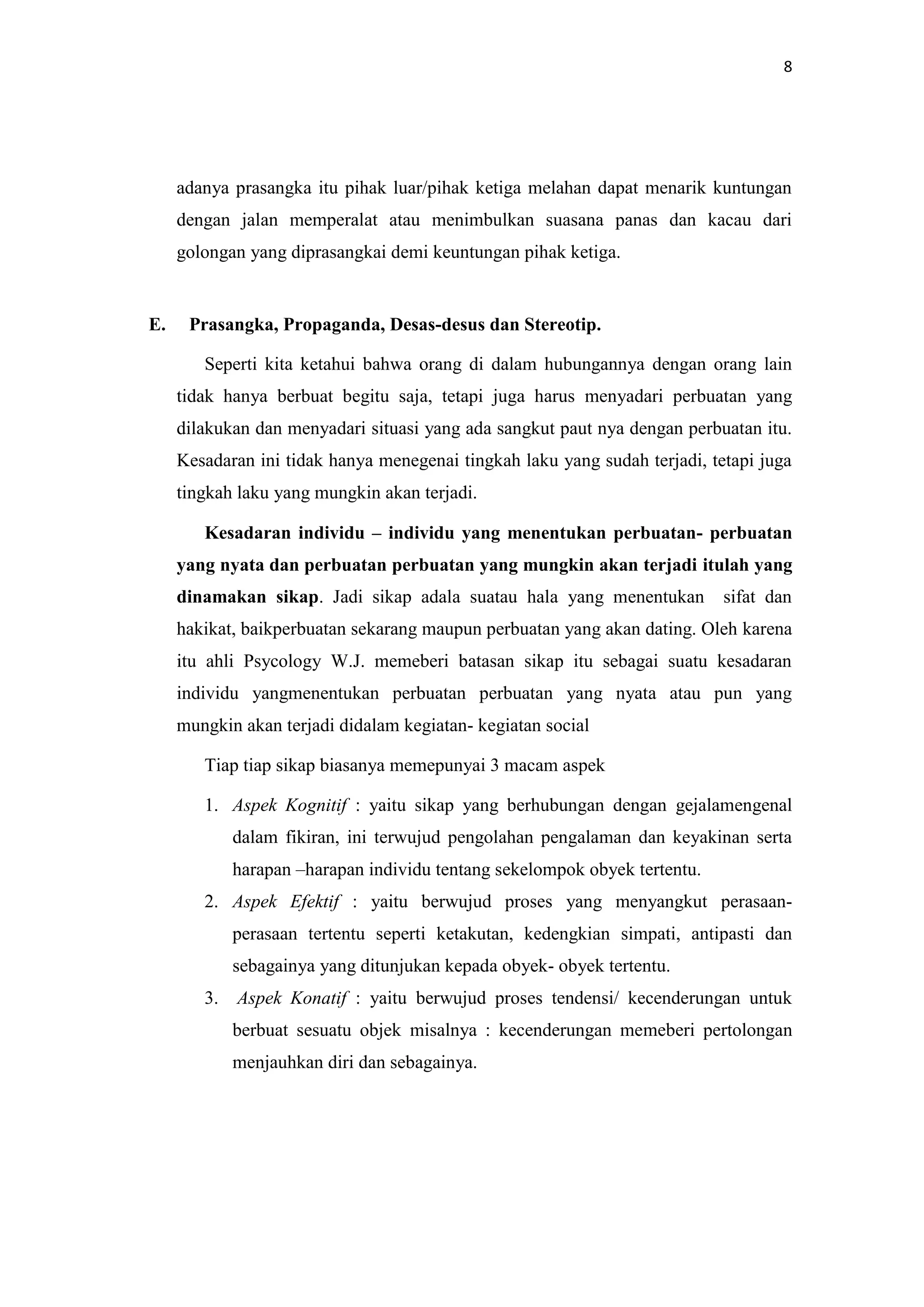 8

adanya prasangka itu pihak luar/pihak ketiga melahan dapat menarik kuntungan
dengan jalan memperalat atau menimbulkan suasana panas dan kacau dari
golongan yang diprasangkai demi keuntungan pihak ketiga.

E.

Prasangka, Propaganda, Desas-desus dan Stereotip.
Seperti kita ketahui bahwa orang di dalam hubungannya dengan orang lain
tidak hanya berbuat begitu saja, tetapi juga harus menyadari perbuatan yang
dilakukan dan menyadari situasi yang ada sangkut paut nya dengan perbuatan itu.
Kesadaran ini tidak hanya menegenai tingkah laku yang sudah terjadi, tetapi juga
tingkah laku yang mungkin akan terjadi.
Kesadaran individu – individu yang menentukan perbuatan- perbuatan
yang nyata dan perbuatan perbuatan yang mungkin akan terjadi itulah yang
dinamakan sikap. Jadi sikap adala suatau hala yang menentukan

sifat dan

hakikat, baikperbuatan sekarang maupun perbuatan yang akan dating. Oleh karena
itu ahli Psycology W.J. memeberi batasan sikap itu sebagai suatu kesadaran
individu yangmenentukan perbuatan perbuatan yang nyata atau pun yang
mungkin akan terjadi didalam kegiatan- kegiatan social
Tiap tiap sikap biasanya memepunyai 3 macam aspek
1. Aspek Kognitif : yaitu sikap yang berhubungan dengan gejalamengenal
dalam fikiran, ini terwujud pengolahan pengalaman dan keyakinan serta
harapan –harapan individu tentang sekelompok obyek tertentu.
2. Aspek Efektif : yaitu berwujud proses yang menyangkut perasaanperasaan tertentu seperti ketakutan, kedengkian simpati, antipasti dan
sebagainya yang ditunjukan kepada obyek- obyek tertentu.
3.

Aspek Konatif : yaitu berwujud proses tendensi/ kecenderungan untuk
berbuat sesuatu objek misalnya : kecenderungan memeberi pertolongan
menjauhkan diri dan sebagainya.

 