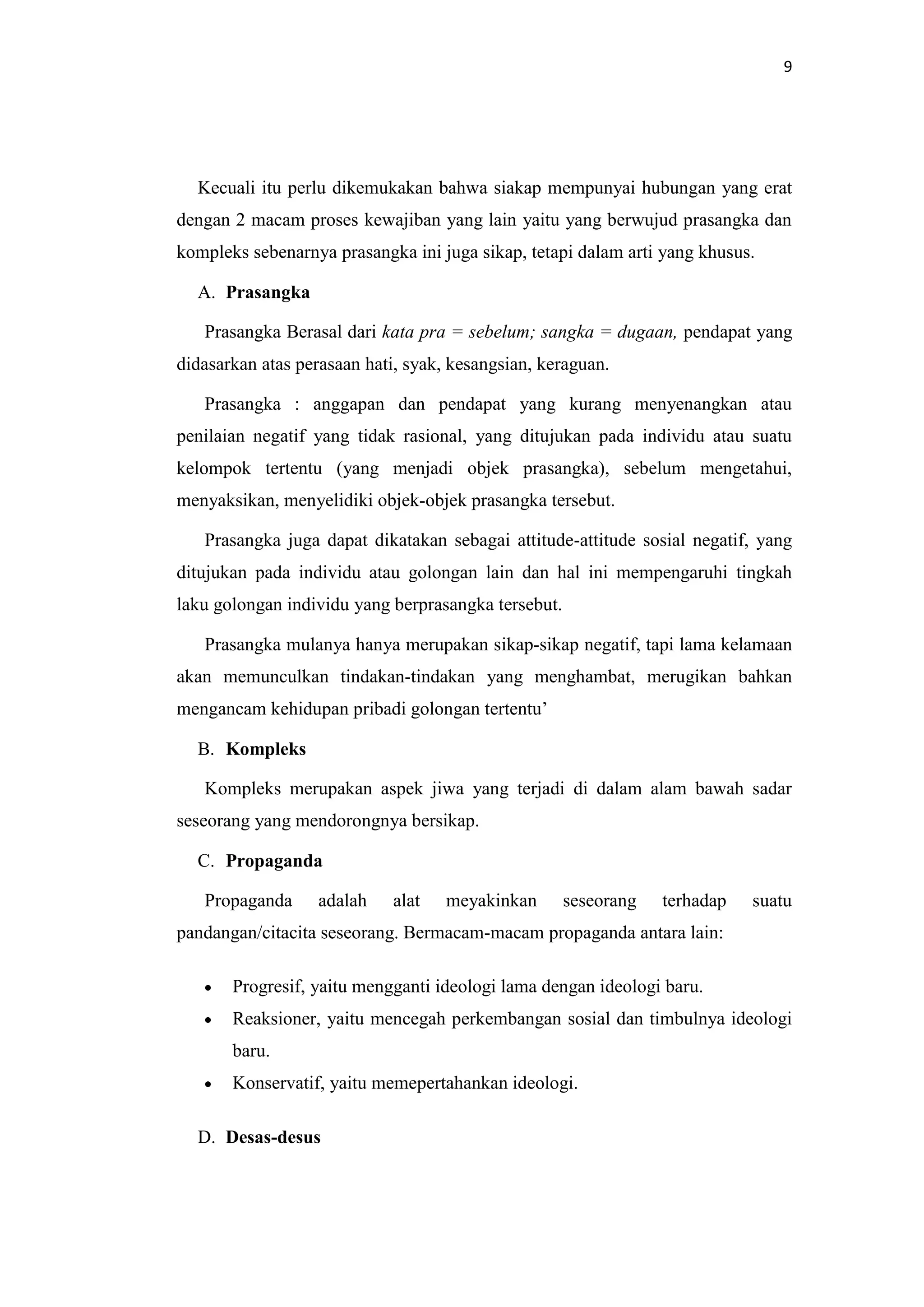 9

Kecuali itu perlu dikemukakan bahwa siakap mempunyai hubungan yang erat
dengan 2 macam proses kewajiban yang lain yaitu yang berwujud prasangka dan
kompleks sebenarnya prasangka ini juga sikap, tetapi dalam arti yang khusus.
A. Prasangka
Prasangka Berasal dari kata pra = sebelum; sangka = dugaan, pendapat yang
didasarkan atas perasaan hati, syak, kesangsian, keraguan.
Prasangka : anggapan dan pendapat yang kurang menyenangkan atau
penilaian negatif yang tidak rasional, yang ditujukan pada individu atau suatu
kelompok tertentu (yang menjadi objek prasangka), sebelum mengetahui,
menyaksikan, menyelidiki objek-objek prasangka tersebut.
Prasangka juga dapat dikatakan sebagai attitude-attitude sosial negatif, yang
ditujukan pada individu atau golongan lain dan hal ini mempengaruhi tingkah
laku golongan individu yang berprasangka tersebut.
Prasangka mulanya hanya merupakan sikap-sikap negatif, tapi lama kelamaan
akan memunculkan tindakan-tindakan yang menghambat, merugikan bahkan
mengancam kehidupan pribadi golongan tertentu’
B. Kompleks
Kompleks merupakan aspek jiwa yang terjadi di dalam alam bawah sadar
seseorang yang mendorongnya bersikap.
C. Propaganda
Propaganda

adalah

alat

meyakinkan

seseorang

terhadap

suatu

pandangan/citacita seseorang. Bermacam-macam propaganda antara lain:
Progresif, yaitu mengganti ideologi lama dengan ideologi baru.
Reaksioner, yaitu mencegah perkembangan sosial dan timbulnya ideologi
baru.
Konservatif, yaitu memepertahankan ideologi.
D. Desas-desus

 