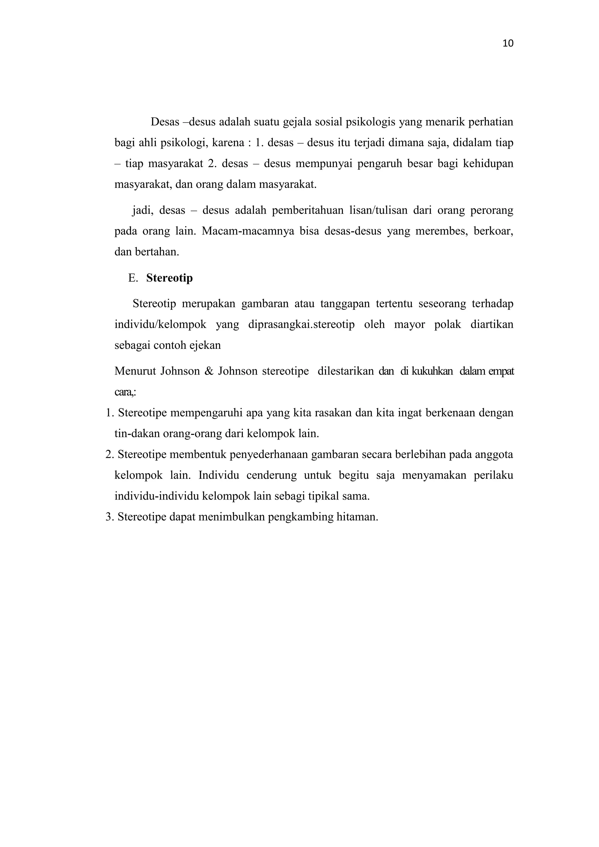 10

Desas –desus adalah suatu gejala sosial psikologis yang menarik perhatian
bagi ahli psikologi, karena : 1. desas – desus itu terjadi dimana saja, didalam tiap
– tiap masyarakat 2. desas – desus mempunyai pengaruh besar bagi kehidupan
masyarakat, dan orang dalam masyarakat.
jadi, desas – desus adalah pemberitahuan lisan/tulisan dari orang perorang
pada orang lain. Macam-macamnya bisa desas-desus yang merembes, berkoar,
dan bertahan.
E. Stereotip
Stereotip merupakan gambaran atau tanggapan tertentu seseorang terhadap
individu/kelompok yang diprasangkai.stereotip oleh mayor polak diartikan
sebagai contoh ejekan
Menurut Johnson & Johnson stereotipe dilestarikan dan di kukuhkan dalam empat
cara,:
1. Stereotipe mempengaruhi apa yang kita rasakan dan kita ingat berkenaan dengan
tin-dakan orang-orang dari kelompok lain.
2. Stereotipe membentuk penyederhanaan gambaran secara berlebihan pada anggota
kelompok lain. Individu cenderung untuk begitu saja menyamakan perilaku
individu-individu kelompok lain sebagi tipikal sama.
3. Stereotipe dapat menimbulkan pengkambing hitaman.

 