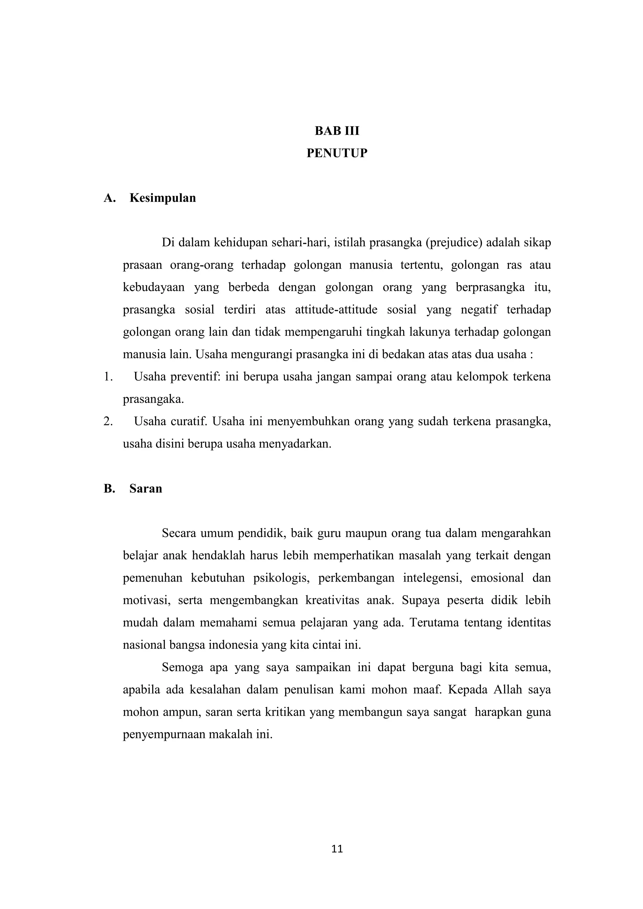 BAB III
PENUTUP

A.

Kesimpulan

Di dalam kehidupan sehari-hari, istilah prasangka (prejudice) adalah sikap
prasaan orang-orang terhadap golongan manusia tertentu, golongan ras atau
kebudayaan yang berbeda dengan golongan orang yang berprasangka itu,
prasangka sosial terdiri atas attitude-attitude sosial yang negatif terhadap
golongan orang lain dan tidak mempengaruhi tingkah lakunya terhadap golongan
manusia lain. Usaha mengurangi prasangka ini di bedakan atas atas dua usaha :
1.

Usaha preventif: ini berupa usaha jangan sampai orang atau kelompok terkena
prasangaka.

2.

Usaha curatif. Usaha ini menyembuhkan orang yang sudah terkena prasangka,
usaha disini berupa usaha menyadarkan.

B.

Saran

Secara umum pendidik, baik guru maupun orang tua dalam mengarahkan
belajar anak hendaklah harus lebih memperhatikan masalah yang terkait dengan
pemenuhan kebutuhan psikologis, perkembangan intelegensi, emosional dan
motivasi, serta mengembangkan kreativitas anak. Supaya peserta didik lebih
mudah dalam memahami semua pelajaran yang ada. Terutama tentang identitas
nasional bangsa indonesia yang kita cintai ini.
Semoga apa yang saya sampaikan ini dapat berguna bagi kita semua,
apabila ada kesalahan dalam penulisan kami mohon maaf. Kepada Allah saya
mohon ampun, saran serta kritikan yang membangun saya sangat harapkan guna
penyempurnaan makalah ini.

11

 