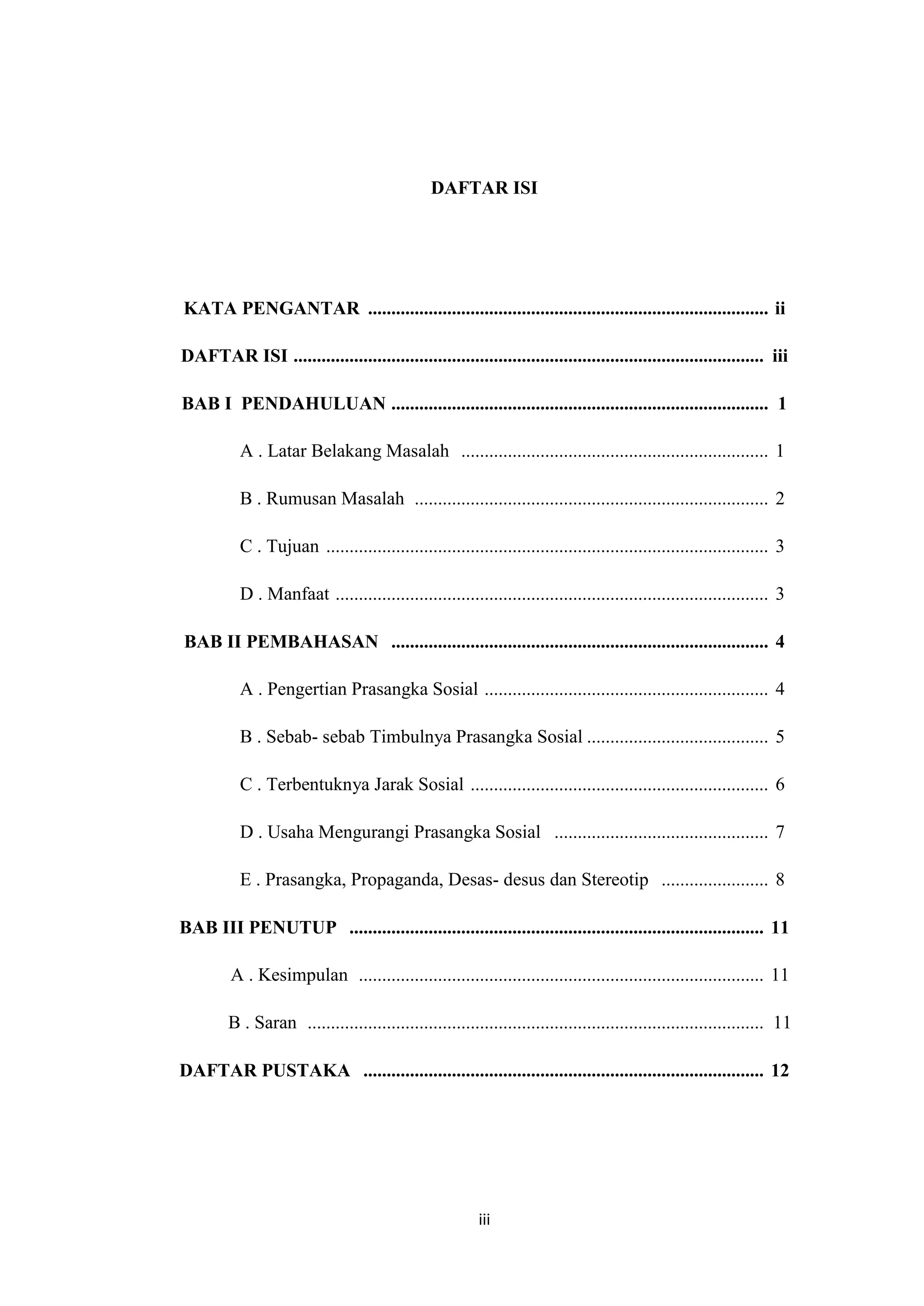 DAFTAR ISI

KATA PENGANTAR ...................................................................................... ii
DAFTAR ISI ..................................................................................................... iii
BAB I PENDAHULUAN ................................................................................. 1
A . Latar Belakang Masalah .................................................................. 1
B . Rumusan Masalah ............................................................................ 2
C . Tujuan ............................................................................................... 3
D . Manfaat ............................................................................................. 3
BAB II PEMBAHASAN ................................................................................. 4
A . Pengertian Prasangka Sosial ............................................................. 4
B . Sebab- sebab Timbulnya Prasangka Sosial ....................................... 5
C . Terbentuknya Jarak Sosial ................................................................ 6
D . Usaha Mengurangi Prasangka Sosial .............................................. 7
E . Prasangka, Propaganda, Desas- desus dan Stereotip ....................... 8
BAB III PENUTUP ......................................................................................... 11
A . Kesimpulan ....................................................................................... 11
B . Saran .................................................................................................. 11
DAFTAR PUSTAKA ...................................................................................... 12

iii

 