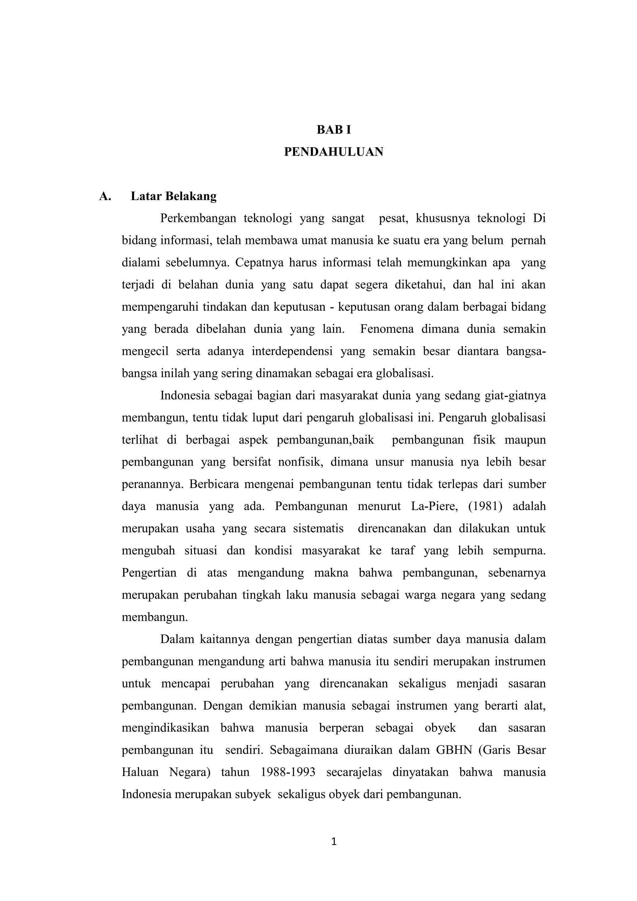 BAB I
PENDAHULUAN

A.

Latar Belakang
Perkembangan teknologi yang sangat

pesat, khususnya teknologi Di

bidang informasi, telah membawa umat manusia ke suatu era yang belum pernah
dialami sebelumnya. Cepatnya harus informasi telah memungkinkan apa yang
terjadi di belahan dunia yang satu dapat segera diketahui, dan hal ini akan
mempengaruhi tindakan dan keputusan - keputusan orang dalam berbagai bidang
yang berada dibelahan dunia yang lain.

Fenomena dimana dunia semakin

mengecil serta adanya interdependensi yang semakin besar diantara bangsabangsa inilah yang sering dinamakan sebagai era globalisasi.
Indonesia sebagai bagian dari masyarakat dunia yang sedang giat-giatnya
membangun, tentu tidak luput dari pengaruh globalisasi ini. Pengaruh globalisasi
terlihat di berbagai aspek pembangunan,baik

pembangunan fisik maupun

pembangunan yang bersifat nonfisik, dimana unsur manusia nya lebih besar
peranannya. Berbicara mengenai pembangunan tentu tidak terlepas dari sumber
daya manusia yang ada. Pembangunan menurut La-Piere, (1981) adalah
merupakan usaha yang secara sistematis

direncanakan dan dilakukan untuk

mengubah situasi dan kondisi masyarakat ke taraf yang lebih sempurna.
Pengertian di atas mengandung makna bahwa pembangunan, sebenarnya
merupakan perubahan tingkah laku manusia sebagai warga negara yang sedang
membangun.
Dalam kaitannya dengan pengertian diatas sumber daya manusia dalam
pembangunan mengandung arti bahwa manusia itu sendiri merupakan instrumen
untuk mencapai perubahan yang direncanakan sekaligus menjadi sasaran
pembangunan. Dengan demikian manusia sebagai instrumen yang berarti alat,
mengindikasikan bahwa manusia berperan sebagai obyek

dan sasaran

pembangunan itu sendiri. Sebagaimana diuraikan dalam GBHN (Garis Besar
Haluan Negara) tahun 1988-1993 secarajelas dinyatakan bahwa manusia
Indonesia merupakan subyek sekaligus obyek dari pembangunan.

1

 