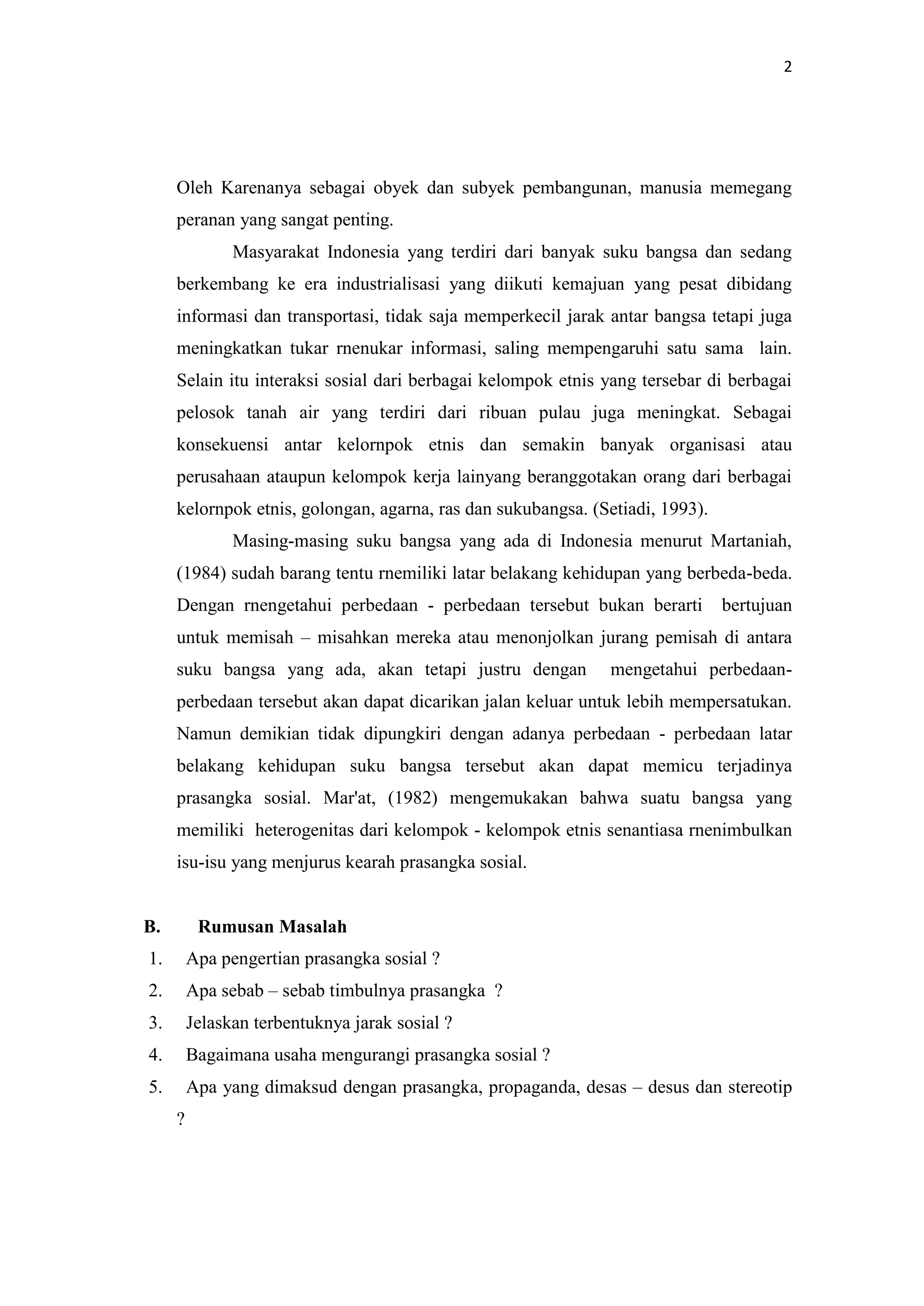 2

Oleh Karenanya sebagai obyek dan subyek pembangunan, manusia memegang
peranan yang sangat penting.
Masyarakat Indonesia yang terdiri dari banyak suku bangsa dan sedang
berkembang ke era industrialisasi yang diikuti kemajuan yang pesat dibidang
informasi dan transportasi, tidak saja memperkecil jarak antar bangsa tetapi juga
meningkatkan tukar rnenukar informasi, saling mempengaruhi satu sama lain.
Selain itu interaksi sosial dari berbagai kelompok etnis yang tersebar di berbagai
pelosok tanah air yang terdiri dari ribuan pulau juga meningkat. Sebagai
konsekuensi antar kelornpok etnis dan semakin banyak organisasi atau
perusahaan ataupun kelompok kerja lainyang beranggotakan orang dari berbagai
kelornpok etnis, golongan, agarna, ras dan sukubangsa. (Setiadi, 1993).
Masing-masing suku bangsa yang ada di Indonesia menurut Martaniah,
(1984) sudah barang tentu rnemiliki latar belakang kehidupan yang berbeda-beda.
Dengan rnengetahui perbedaan - perbedaan tersebut bukan berarti

bertujuan

untuk memisah – misahkan mereka atau menonjolkan jurang pemisah di antara
suku bangsa yang ada, akan tetapi justru dengan

mengetahui perbedaan-

perbedaan tersebut akan dapat dicarikan jalan keluar untuk lebih mempersatukan.
Namun demikian tidak dipungkiri dengan adanya perbedaan - perbedaan latar
belakang kehidupan suku bangsa tersebut akan dapat memicu terjadinya
prasangka sosial. Mar'at, (1982) mengemukakan bahwa suatu bangsa yang
memiliki heterogenitas dari kelompok - kelompok etnis senantiasa rnenimbulkan
isu-isu yang menjurus kearah prasangka sosial.

B.

Rumusan Masalah

1.

Apa pengertian prasangka sosial ?

2.

Apa sebab – sebab timbulnya prasangka ?

3.

Jelaskan terbentuknya jarak sosial ?

4.

Bagaimana usaha mengurangi prasangka sosial ?

5.

Apa yang dimaksud dengan prasangka, propaganda, desas – desus dan stereotip
?

 