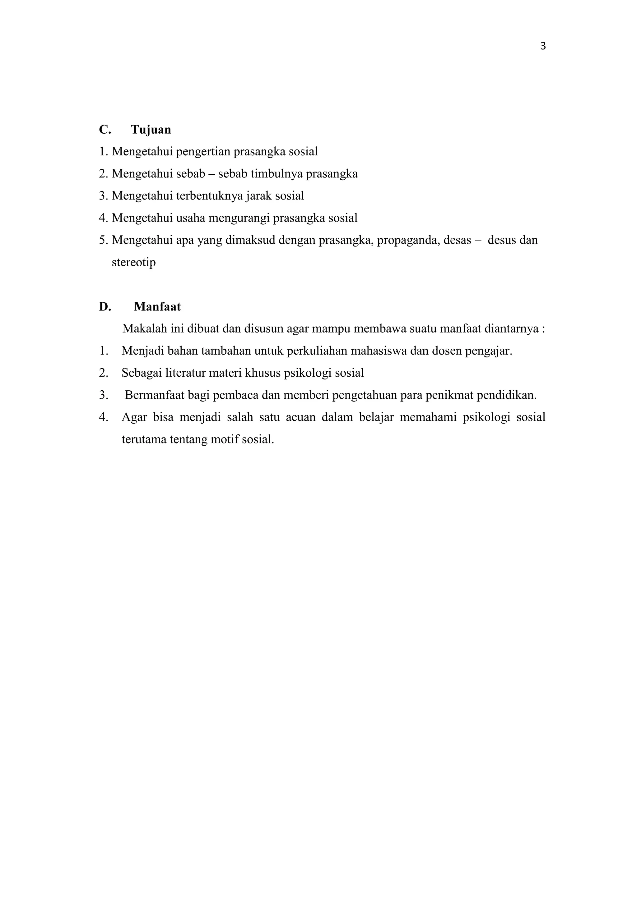 3

C.

Tujuan

1. Mengetahui pengertian prasangka sosial
2. Mengetahui sebab – sebab timbulnya prasangka
3. Mengetahui terbentuknya jarak sosial
4. Mengetahui usaha mengurangi prasangka sosial
5. Mengetahui apa yang dimaksud dengan prasangka, propaganda, desas – desus dan
stereotip

D.

Manfaat
Makalah ini dibuat dan disusun agar mampu membawa suatu manfaat diantarnya :

1. Menjadi bahan tambahan untuk perkuliahan mahasiswa dan dosen pengajar.
2. Sebagai literatur materi khusus psikologi sosial
3.

Bermanfaat bagi pembaca dan memberi pengetahuan para penikmat pendidikan.

4. Agar bisa menjadi salah satu acuan dalam belajar memahami psikologi sosial
terutama tentang motif sosial.

 