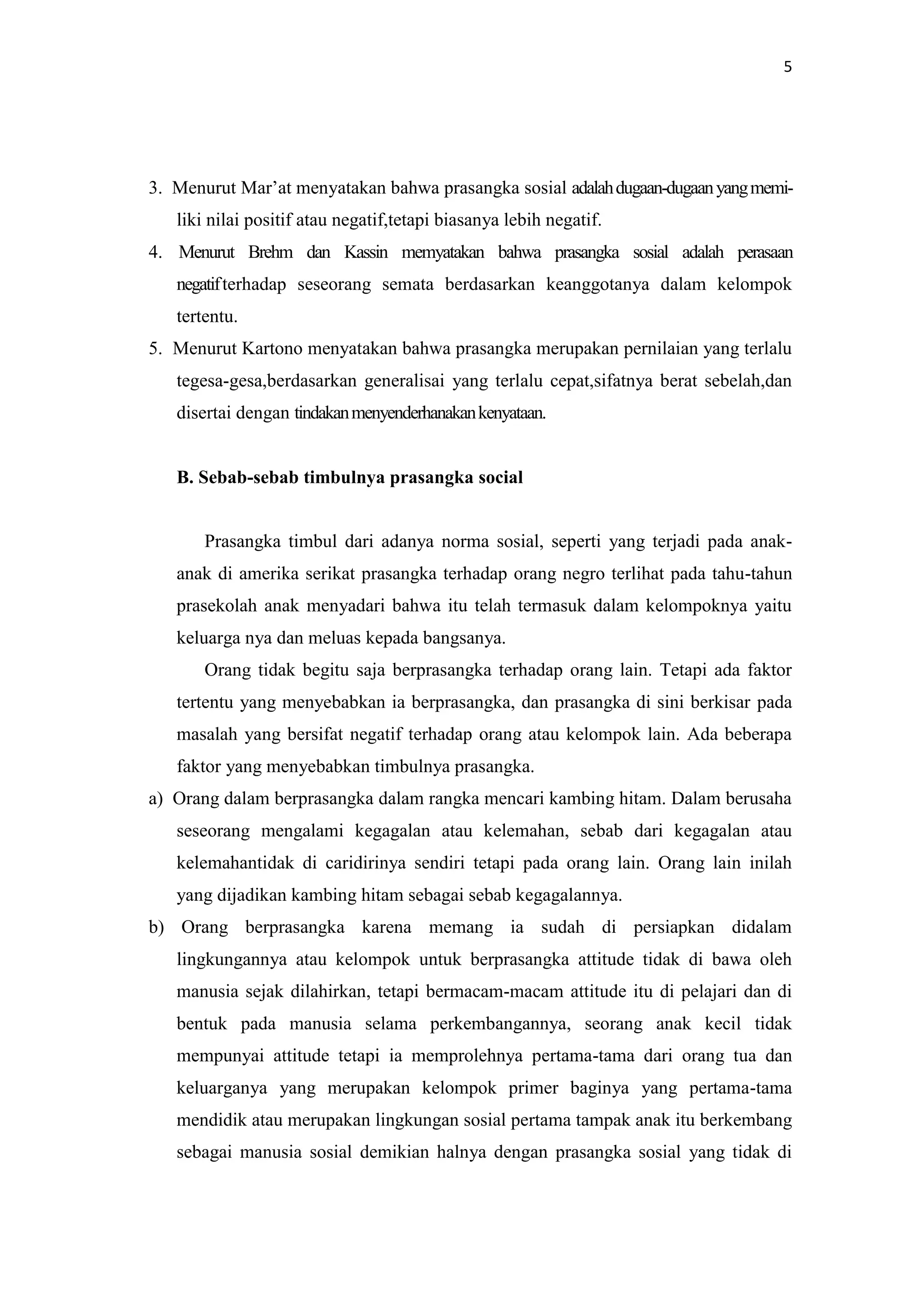 5

3. Menurut Mar’at menyatakan bahwa prasangka sosial adalah dugaan-dugaan yang memiliki nilai positif atau negatif,tetapi biasanya lebih negatif.
4. Menurut Brehm dan Kassin memyatakan bahwa prasangka sosial adalah perasaan
negatif terhadap seseorang semata berdasarkan keanggotanya dalam kelompok
tertentu.
5. Menurut Kartono menyatakan bahwa prasangka merupakan pernilaian yang terlalu
tegesa-gesa,berdasarkan generalisai yang terlalu cepat,sifatnya berat sebelah,dan
disertai dengan tindakan menyenderhanakan kenyataan.

B. Sebab-sebab timbulnya prasangka social

Prasangka timbul dari adanya norma sosial, seperti yang terjadi pada anakanak di amerika serikat prasangka terhadap orang negro terlihat pada tahu-tahun
prasekolah anak menyadari bahwa itu telah termasuk dalam kelompoknya yaitu
keluarga nya dan meluas kepada bangsanya.
Orang tidak begitu saja berprasangka terhadap orang lain. Tetapi ada faktor
tertentu yang menyebabkan ia berprasangka, dan prasangka di sini berkisar pada
masalah yang bersifat negatif terhadap orang atau kelompok lain. Ada beberapa
faktor yang menyebabkan timbulnya prasangka.
a) Orang dalam berprasangka dalam rangka mencari kambing hitam. Dalam berusaha
seseorang mengalami kegagalan atau kelemahan, sebab dari kegagalan atau
kelemahantidak di caridirinya sendiri tetapi pada orang lain. Orang lain inilah
yang dijadikan kambing hitam sebagai sebab kegagalannya.
b) Orang berprasangka karena memang ia sudah di persiapkan didalam
lingkungannya atau kelompok untuk berprasangka attitude tidak di bawa oleh
manusia sejak dilahirkan, tetapi bermacam-macam attitude itu di pelajari dan di
bentuk pada manusia selama perkembangannya, seorang anak kecil tidak
mempunyai attitude tetapi ia memprolehnya pertama-tama dari orang tua dan
keluarganya yang merupakan kelompok primer baginya yang pertama-tama
mendidik atau merupakan lingkungan sosial pertama tampak anak itu berkembang
sebagai manusia sosial demikian halnya dengan prasangka sosial yang tidak di

 