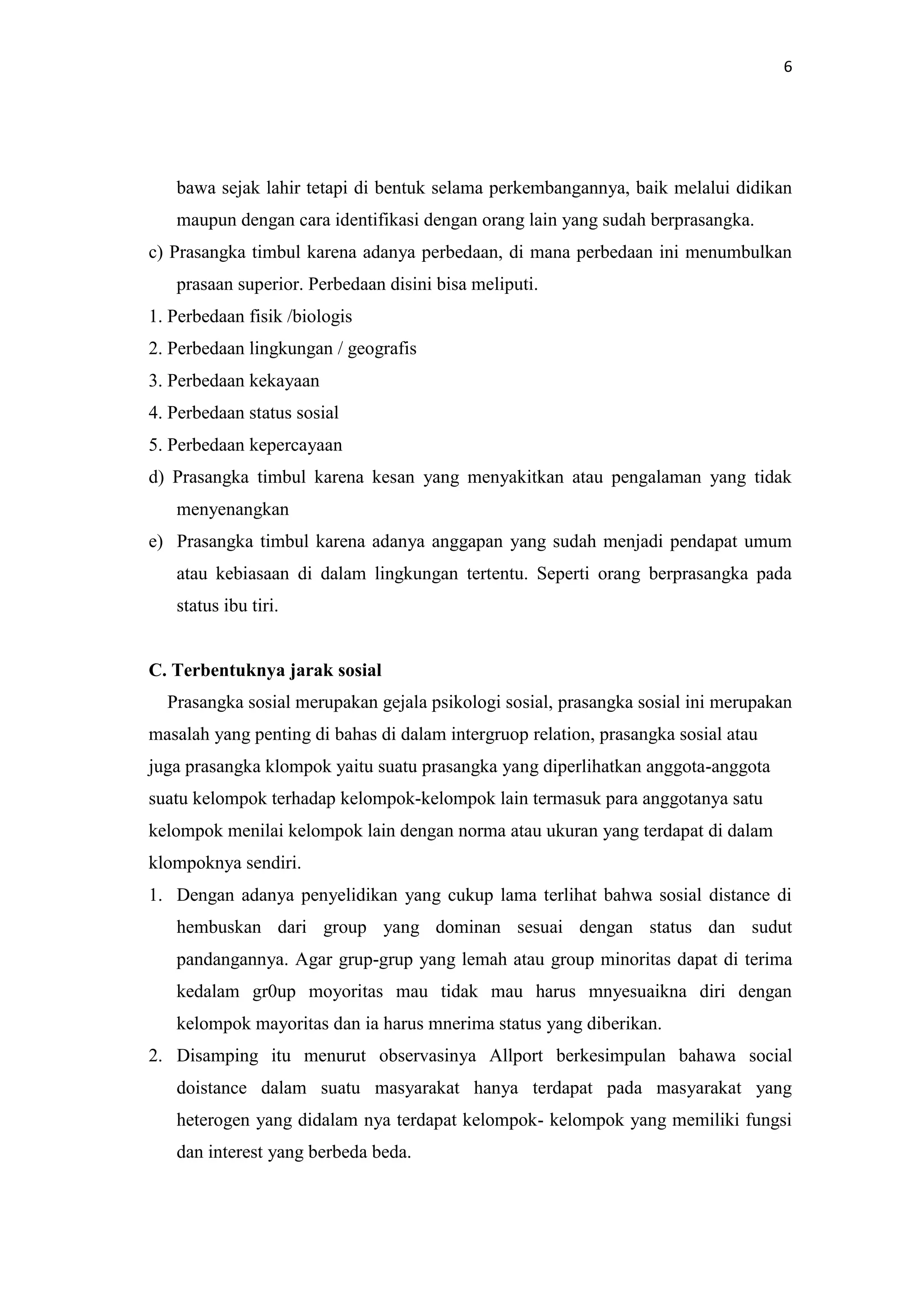 6

bawa sejak lahir tetapi di bentuk selama perkembangannya, baik melalui didikan
maupun dengan cara identifikasi dengan orang lain yang sudah berprasangka.
c) Prasangka timbul karena adanya perbedaan, di mana perbedaan ini menumbulkan
prasaan superior. Perbedaan disini bisa meliputi.
1. Perbedaan fisik /biologis
2. Perbedaan lingkungan / geografis
3. Perbedaan kekayaan
4. Perbedaan status sosial
5. Perbedaan kepercayaan
d) Prasangka timbul karena kesan yang menyakitkan atau pengalaman yang tidak
menyenangkan
e) Prasangka timbul karena adanya anggapan yang sudah menjadi pendapat umum
atau kebiasaan di dalam lingkungan tertentu. Seperti orang berprasangka pada
status ibu tiri.

C. Terbentuknya jarak sosial
Prasangka sosial merupakan gejala psikologi sosial, prasangka sosial ini merupakan
masalah yang penting di bahas di dalam intergruop relation, prasangka sosial atau
juga prasangka klompok yaitu suatu prasangka yang diperlihatkan anggota-anggota
suatu kelompok terhadap kelompok-kelompok lain termasuk para anggotanya satu
kelompok menilai kelompok lain dengan norma atau ukuran yang terdapat di dalam
klompoknya sendiri.
1. Dengan adanya penyelidikan yang cukup lama terlihat bahwa sosial distance di
hembuskan dari group yang dominan sesuai dengan status dan sudut
pandangannya. Agar grup-grup yang lemah atau group minoritas dapat di terima
kedalam gr0up moyoritas mau tidak mau harus mnyesuaikna diri dengan
kelompok mayoritas dan ia harus mnerima status yang diberikan.
2. Disamping itu menurut observasinya Allport berkesimpulan bahawa social
doistance dalam suatu masyarakat hanya terdapat pada masyarakat yang
heterogen yang didalam nya terdapat kelompok- kelompok yang memiliki fungsi
dan interest yang berbeda beda.

 