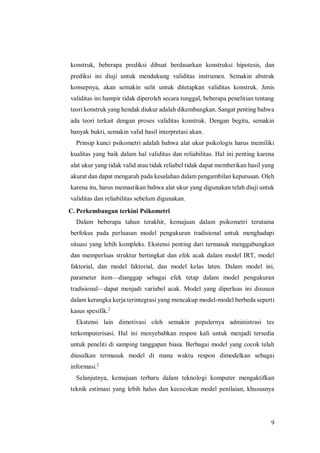 9
konstruk, beberapa prediksi dibuat berdasarkan konstruksi hipotesis, dan
prediksi ini diuji untuk mendukung validitas instrumen. Semakin abstrak
konsepnya, akan semakin sulit untuk ditetapkan validitas konstruk. Jenis
validitas ini hampir tidak diperoleh secara tunggal, beberapa penelitian tentang
teori konstruk yang hendak diukur adalah dikembangkan. Sangat penting bahwa
ada teori terkait dengan proses validitas konstruk. Dengan begitu, semakin
banyak bukti, semakin valid hasil interpretasi akan.
Prinsip kunci psikometri adalah bahwa alat ukur psikologis harus memiliki
kualitas yang baik dalam hal validitas dan reliabilitas. Hal ini penting karena
alat ukur yang tidak valid atau tidak reliabel tidak dapat memberikan hasil yang
akurat dan dapat mengarah pada kesalahan dalam pengambilan keputusan. Oleh
karena itu, harus memastikan bahwa alat ukur yang digunakan telah diuji untuk
validitas dan reliabilitas sebelum digunakan.
C. Perkembangan terkini Psikometri
Dalam beberapa tahun terakhir, kemajuan dalam psikometri terutama
berfokus pada perluasan model pengukuran tradisional untuk menghadapi
situasi yang lebih kompleks. Ekstensi penting dari termasuk menggabungkan
dan memperluas struktur bertingkat dan efek acak dalam model IRT, model
faktorial, dan model faktorial, dan model kelas laten. Dalam model ini,
parameter item—dianggap sebagai efek tetap dalam model pengukuran
tradisional—dapat menjadi variabel acak. Model yang diperluas ini disusun
dalam kerangka kerja terintegrasi yang mencakup model-model berbeda seperti
kasus spesifik.2
Ekstensi lain dimotivasi oleh semakin populernya administrasi tes
terkomputerisasi. Hal ini menyebabkan respon kali untuk menjadi tersedia
untuk peneliti di samping tanggapan biasa. Berbagai model yang cocok telah
diusulkan termasuk model di mana waktu respon dimodelkan sebagai
informasi.2
Selanjutnya, kemajuan terbaru dalam teknologi komputer mengaktifkan
teknik estimasi yang lebih halus dan kecocokan model penilaian, khususnya
 