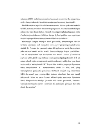 10
untuk model IRT multidimensi, analisis faktor data non normal dan kategorikal,
model diagnosis kognitif, analisis terungkap dan faktor non linear model.
Di sisi konseptual, tiga diskusi telah mendominasi literatur psikometri dekade
terakhir. Satu kekhawatiran status model pengukuran psikometri dan hubungan
antara psikometri dan psikologi. Masalah diskusi penting kedua kegunaan alpha
Cronbach sebagai ukuran reliabilitas. Ketiga, definisi validitas yang tepat tetap
menjadi topik perdebatan yang terus menimbulkan perdebatan.
Sehubungan dengan perangkat lunak psikometri, perkembangan terakhir
terutama terinspirasi oleh munculnya open source program perangkat lunak
statistik R. Program ini memungkinkan ahli psikometri untuk berkembang
paket estimasi model mereka sendiri dan membaginya dengan peneliti lain.
Tren ini diilustrasikan oleh dua terbaru edisi khusus Journal of Statistical
Software (2007, 2012) yang berfokus secara eksklusif pada psikometri di R. Di
antara paket R paling populer untuk analisis psikometri adalah ltm, yang dapat
menyesuaikan berbagai model IRT dengan data; mokken, yang dapat digunakan
untuk menyesuaikan IRT nonparameterik model ke data; sem, yang
memungkinkan pemodelan persamaan struktural; smacof yang melibatkan
MDS dan qgraf, yang menghasilkan jaringan visualisasi data dan model
psikometrik. Selain itu, paket OpenMx adalah R paket yang dapat digunakan
untuk menyesuaikan berbagai (ekstensi dari) model parametrik, termasuk
kemungkinan lanjutan seperti campuran dan pemodelan gabungan dari data
diskrit dan kontinu.2
 