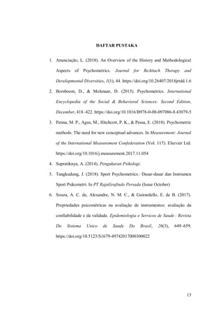 13
DAFTAR PUSTAKA
1. Anunciação, L. (2018). An Overview of the History and Methodological
Aspects of Psychometrics. Journal for ReAttach Therapy and
Developmental Diversities, 1(1), 44. https://doi.org/10.26407/2018jrtdd.1.6
2. Borsboom, D., & Molenaar, D. (2015). Psychometrics. International
Encyclopedia of the Social & Behavioral Sciences: Second Edition,
December, 418–422. https://doi.org/10.1016/B978-0-08-097086-8.43079-5
3. Penna, M. P., Agus, M., Hitchcott, P. K., & Pessa, E. (2018). Psychometric
methods: The need for new conceptual advances. In Measurement: Journal
of the International Measurement Confederation (Vol. 117). Elsevier Ltd.
https://doi.org/10.1016/j.measurement.2017.11.054
4. Supratiknya, A. (2014). Pengukuran Psikologi.
5. Tangkudung, J. (2018). Sport Psychometrics : Dasar-dasar dan Instrumen
Sport Psikometri. In PT RajaGrafindo Persada (Issue October)
6. Souza, A. C. de, Alexandre, N. M. C., & Guirardello, E. de B. (2017).
Propriedades psicométricas na avaliação de instrumentos: avaliação da
confiabilidade e da validade. Epidemiologia e Servicos de Saude : Revista
Do Sistema Unico de Saude Do Brasil, 26(3), 649–659.
https://doi.org/10.5123/S1679-49742017000300022
 