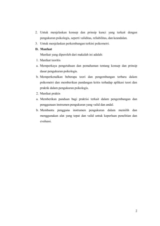 2
2. Untuk menjelaskan konsep dan prinsip kunci yang terkait dengan
pengukuran psikologis, seperti validitas, reliabilitas, dan keandalan.
3. Untuk menjelaskan perkembangan terkini psikometri.
D. Manfaat
Manfaat yang diperoleh dari makalah ini adalah:
1. Manfaat teoritis
a. Memperkaya pengetahuan dan pemahaman tentang konsep dan prinsip
dasar pengukuran psikologis.
b. Memperkenalkan beberapa teori dan pengembangan terbaru dalam
psikometri dan memberikan pandangan kritis terhadap aplikasi teori dan
praktik dalam pengukuran psikologis.
2. Manfaat praktis
a. Memberikan panduan bagi praktisi terkait dalam pengembangan dan
penggunaan instrumen pengukuran yang valid dan andal.
b. Membantu pengguna instrumen pengukuran dalam memilih dan
menggunakan alat yang tepat dan valid untuk keperluan penelitian dan
evaluasi.
 