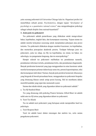 3
yaitu seorang psikometri di Universitas Chicago kala itu. Organisasi profesi ini
menerbitkan sebuah jurnal, Psychometrica, dengan tujuan “developmet of
psychologi as a quantitative rational science” atau mengembangkan psikologi
sebagai sebuah disiplin ilmu rasional-kuantitatif.4
3. Jenis-jenis tes psikometri
Tes psikometri adalah pemeriksaan yang dilakukan untuk mengevaluasi
bakat, kepribadian, tingkah laku, dan kemampuan seseorang. Tujuan utama tes
adalah menilai kelayakan seseorang untuk menjalankan pekerjaan atau posisi
tertentu. Tes psikometri dilakukan dengan memberi kuesioner, tes kepribadian,
dan memeriksa pencapaian akademik peserta. Terdapat beberapa jenis tes
psikometri, yaitu tes sikap, tes IQ, tes kepribadian, tes minat, tes bakat, tes
seksologis, tes pengamatan langsung, dan tes neuropsikologi.5
Hampir seluruh tes psikometri melibatkan tes pemahaman numerik,
pemahaman informasi tertulis, pemahaman kritis, dan pemahaman diagramatik.
Banyak perekrutan komersial yang juga menggunakan tes atau kuesioner untuk
menilai kemampuan pelamar dalam kerja sama tim, potensi kepemimpinan, nilai
dan kemampuan individual. Namun, banyak pula perekrut komersial, khususnya
yang bergerak di bawah perusahaan besar, menggunakan tes psikometri bespoke
yang dirancang khusus untuk setiap posisi kosong. Hal ini membantu dalam
memilih kandidat yang tepat dan memenuhi syarat.
Sarana dan teknik-teknik yang digunakan dalam tes psikometri adalah:5
a. Tes IQ Stanford-Binet
Tes yang dirancang oleh psikolog Prancis bernama Alfred Binet ini adalah
salah satu tes IQ tertua yang digunakan dalam tes psikometri.
b. Teori Tes Klasik
Tes ini adalah teori psikometri yang bertujuan untuk memprediksi hasil tes
psikologis.
c. Teori Respons Butir
Teori ini adalah kunci dalam rancangan dan analisis tes, serta sarana
pengukuran psikometri.
 
