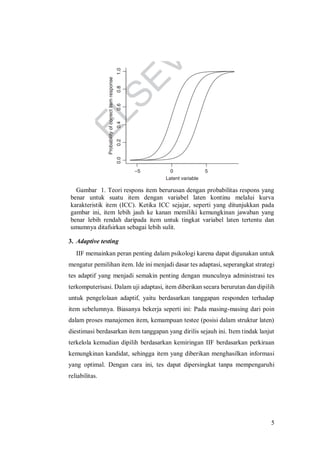 5
Gambar 1. Teori respons item berurusan dengan probabilitas respons yang
benar untuk suatu item dengan variabel laten kontinu melalui kurva
karakteristik item (ICC). Ketika ICC sejajar, seperti yang ditunjukkan pada
gambar ini, item lebih jauh ke kanan memiliki kemungkinan jawaban yang
benar lebih rendah daripada item untuk tingkat variabel laten tertentu dan
umumnya ditafsirkan sebagai lebih sulit.
3. Adaptive testing
IIF memainkan peran penting dalam psikologi karena dapat digunakan untuk
mengatur pemilihan item. Ide ini menjadi dasar tes adaptasi, seperangkat strategi
tes adaptif yang menjadi semakin penting dengan munculnya administrasi tes
terkomputerisasi. Dalam uji adaptasi, item diberikan secara berurutan dan dipilih
untuk pengelolaan adaptif, yaitu berdasarkan tanggapan responden terhadap
item sebelumnya. Biasanya bekerja seperti ini: Pada masing-masing dari poin
dalam proses manajemen item, kemampuan testee (posisi dalam struktur laten)
diestimasi berdasarkan item tanggapan yang dirilis sejauh ini. Item tindak lanjut
terkelola kemudian dipilih berdasarkan kemiringan IIF berdasarkan perkiraan
kemungkinan kandidat, sehingga item yang diberikan menghasilkan informasi
yang optimal. Dengan cara ini, tes dapat dipersingkat tanpa mempengaruhi
reliabilitas.
 