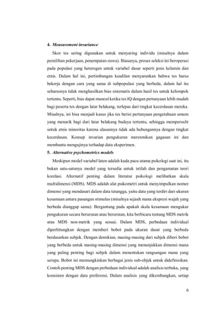 6
4. Measurement invariance
Skor tes sering digunakan untuk menyaring individu (misalnya dalam
pemilihan pekerjaan, penempatan siswa). Biasanya, proses seleksi ini beroperasi
pada populasi yang heterogen untuk variabel dasar seperti jenis kelamin dan
etnis. Dalam hal ini, pertimbangan keadilan menyarankan bahwa tes harus
bekerja dengan cara yang sama di subpopulasi yang berbeda, dalam hal itu
seharusnya tidak menghasilkan bias sistematis dalam hasil tes untuk kelompok
tertentu. Seperti, bias dapat muncul ketika tes IQ dengan pertanyaan lebih mudah
bagi peserta tes dengan latar belakang, terlepas dari tingkat kecerdasan mereka.
Misalnya, ini bisa menjadi kasus jika tes berisi pertanyaan pengetahuan umum
yang menarik bagi dari latar belakang budaya tertentu, sehingga mempersulit
untuk etnis minoritas karena alasannya tidak ada hubungannya dengan tingkat
kecerdasan. Konsep invarian pengukuran meresmikan gagasan ini dan
membantu mengujinya terhadap data eksperimen.
5. Alternative psychometrics models
Meskipun model variabel laten adalah kuda pacu utama psikologi saat ini, itu
bukan satu-satunya model yang tersedia untuk istilah dan pengamatan teori
korelasi. Alternatif penting dalam literatur psikologi melibatkan skala
multidimensi (MDS). MDS adalah alat psikometri untuk menyimpulkan nomor
dimensi yang mendasari dalam data tetangga, yaitu data yang terdiri dari ukuran
kesamaan antara pasangan stimulus (misalnya sejauh mana ekspresi wajah yang
berbeda dianggap sama). Bergantung pada apakah skala kesamaan mengukur
pengukuran secara berurutan atau berurutan, kita berbicara tentang MDS metrik
atau MDS non-metrik yang sesuai. Dalam MDS, perbedaan individual
diperhitungkan dengan memberi bobot pada ukuran dasar yang berbeda
berdasarkan subjek. Dengan demikian, masing-masing dari subjek diberi bobot
yang berbeda untuk masing-masing dimensi yang menunjukkan dimensi mana
yang paling penting bagi subjek dalam menentukan rangsangan mana yang
serupa. Bobot ini memungkinkan berbagai jenis sub-objek untuk didefinisikan.
Contoh penting MDS dengan perbedaan individual adalah analisis terbuka, yang
konsisten dengan data preferensi. Dalam analisis yang dikembangkan, setiap
 