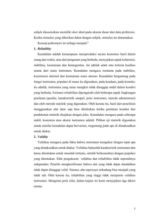 7
subjek diasumsikan memiliki skor ideal pada ukuran dasar dari data preferensi.
Ketika stimulus yang diberikan dekat dengan subjek, stimulus itu diutamakan.
Konsep psikometri ini terbagi menjadi:6
1. Reliability
Keandalan adalah kemampuan mereproduksi secara konsisten hasil dalam
ruang dan waktu, atau dari pengamat yang berbeda, menyajikan aspek koherensi,
stabilitas, kesetaraan dan homogenitas. Ini adalah salah satu kriteria kualitas
utama dari suatu instrumen. Keandalan mengacu terutama pada stabilitas,
konsistensi internal dan kesetaraan suatu ukuran. Keandalan bergantung pada
fungsi instrumen, populasi di mana itu digunakan, pada keadaan, pada konteks;
itu adalah, instrumen yang sama mungkin tidak dianggap andal dalam kondisi
yang berbeda. Estimasi reliabilitas dipengaruhi oleh beberapa aspek lingkungan
penilaian (penilai, karakteristik sampel, jenis instrumen, metode administrasi)
dan oleh metode statistik yang digunakan. Oleh karena itu, hasil dari penelitian
menggunakan alat ukur saja bisa ditafsirkan ketika penilaian kondisi dan
pendekatan statistik disajikan dengan jelas. Keandalan mengacu pada seberapa
stabil, konsisten atau akurat instrumen adalah. Pilihan uji statistik digunakan
untuk menilai keandalan dapat bervariasi, tergantung pada apa di dimaksudkan
untuk diukur.
2. Validity
Validitas mengacu pada fakta bahwa instrumen mengukur dengan tepat apa
yang dimaksudkan untuk diukur. Validitas bukanlah karakteristik instrumen dan
harus ditentukan untuk masalah tertentu, setelah berkonsultasi dengan populasi
yang ditentukan. Sifat pengukuran validitas dan reliabilitas tidak sepenuhnya
independen. Peneliti mengkonfirmasi bahwa alat yang tidak dapat diandalkan
tidak dapat dianggap valid. Namun, alat tepercaya terkadang bisa menjadi yang
tidak sah. Oleh karena itu, reliabilitas yang tinggi tidak menjamin validitas
instrumen. Mengenai jenis nilai, dalam kajian ini kami menyajikan tiga faktor
utama:
 