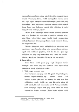 meninggalkan puasa karena sedang haid, berkewajiban mengganti puasa
tersebut di bulan yang lainnya. Apabila meninggalkan puasanya enam
hari, wajib baginya mengqada enam hari (sebanyak jumlah hari yang
ditinggalkan). Batas waktu untuk mengqada puasanya adalah sampai
datang bulan puasa berikutnya. Apabila tidak dilakukan, ia wajib
mengqada serta membayar fidyah.7
Mazhab Maliki berpendapat bahwa ada tujuh hal secara berurutan
yang mezti dilakukan oleh orang yang membatalkan puasanya, yaitu:
qaha, kifarat kubra, kifarat sughra (fidyah), imsak, menghentikan
tatabu’(keberuntutan dalam peng-qadha-an puasa), mendapat siksaan,
dan menghentikan niat.
Menurut kesepakatan ulama, qadha diwajibkan atas orang yang
membatalkan puasa Ramadhan selama sehari atau lebih karena ada uzur,
seperti sakit, melakukan perjalanan, haid, dan lain-lain. Qaha juga
diwajibkan atas orang yang membatalkan puasa karena tidk ada uzur,
misalnya, tidak berniat pada malam hari karena lupa atau sengaja.8
d. Puasa kifarat
Puasa kifarat adalah puasa yang wajib dikerjakan karena
melanggar suatu aturan yang telah ditentukan. Puasa kifarat wajib
dilaksanakan apabila terjadi hal-hal berikut:
1) Tidak mampu memenuhi nazar
Nazar merupakan janji yang wajib kita penuhi tetapi kadangkala
kita tidak sanggup memenuhi janji tersebut karena ada
halangan. Contoh: Jika nanti saya sembuh dari sakit, saya akan
melaksanakan umrah. Apabila sakit yang kita derita selama ini
sudah sembuh, kita wajib melaksanakan umrah. Namun, saat itu kita
belum mempunyai ongkos untuk pergi umrah. Maka, kita boleh
menggantinya dengan membayar fidyah kepada sepuluh orang
7 Kementerian Pendidikan dan Kebudayaan, Op. Cit.,hlm. 85-86
8 Wahbah Al-Zuhayly, Op. Cit., hlm. 268-269
 