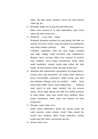 miskin. Jika tidak mampu membayar fidyah, kita wajib berpuasa
selama tiga hari.
2) Berkumpul dengan istri di siang hari pada bulan puasa
Dalam kasus semacam ini ia wajib melaksanakan puasa kifarat
selama dua bulan berturut-turut.
3) Membunuh secara tidak sengaja
Membunuh merupakan perbuatan keji yang dilarang oleh Allah dan
termasuk dosa besar. Namun, sering kali terjadi kasus pembunuhan
yang terjadi walaupun pelakunya tidak menginginkannya
Contohnya: mengendarai mobil atau motor dengan kecepatan
yang tinggi sehingga terjadi kecelakaan yang mengakibatkan
hilangnya nyawa seseorang. Dalam kasus semacam ini penabrak
wajib membayar kifarat berupa memerdekakan hamba sahaya
sambil memberikan santunan kepada pihak korban. Jika tidak
mampu, dia harus berpuasa selama dua bulan berturut-turut.
4) Melakukan zihar kepada istrinya (menyamakan istri dengan ibunya).
Seorang suami yang menyamakan istri dengan ibunya hukumnya
haram. Contoh perilaku menyamakan adalah seorang suami tidak
mau melakukan hubungan suami istri (memberi nafkah batin)
karena ketika melihat istrinya seperti melihat ibunya. Perlakuan
suami seperti ini tentu sangat menyakiti hati dan perasaan
istrinya. Hal ini sangat dilarang oleh Allah Swt. Apabila perbuatan
ini sudah telanjur, maka suami tersebut harus membayar kifarat
dengan memerdekaan hamba sahaya atau berpuasa dua bulan
berturut-turut.
5) Mencukur rambut ketika ihram.
Ketika sedang melaksanakan ibadah haji, seorang jamaah haji
sudah mencukur rambut sebelum tahalul. Maka, jamaah haji
tersebut harus membayar kifarat berupa memberikan sedekah
kepada enam fakir miskin atau berpuasa tiga hari.
6) Berburu ketika ihram.
 