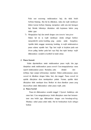 Pada saat seseorang melaksanakan haji, dia tidak boleh
berburu binatang. Jika hal itu dilakukan, maka dia wajib membayar
kifarat karena berburu binatang merupakan salah satu dari larangan
haji. Bentuk kifaratnya ditentukan oleh keputusan hakim yang
dinilai jujur.
7) Mengerjakan haji dan umrah dengan cara tamattu’ atau qiran
Dalam hal ini ia wajib membayar denda sebagai berikut:
menyembelih seekor kambing yang pantas untuk berqurban.
Apabila tidak sanggup memotong kambing, ia wajib melaksanakan
puasa selama sepuluh hari. Tiga hari wajib ia kerjakan pada saat
ihram paling lambat pada hari raya Haji dan tujuh harinya wajib
dilaksanakan sesudah ia kembali ke tanah airnya.
2. Puasa Sunnah
Selain diperintahkan untuk melaksanakan puasa wajib, kita juga
dianjurkan untuk melaksanakan puasa sunnah. Cara mengerjakannya sama
seperti melaksanakan puasa Ramadan, yaitu dimulai dari
terbitnya fajar sampai terbenamnya matahari. Dalam pelaksanaanya puasa
sunnah ini dikaitkan dengan bulan, hari, dan tanggal. Puasa sunnah ini
apabila dikerjakan akan mendapatkan pahala. Namun, apabila tidak
dikerjakan tidak mendapat dosa. Berikut ini akan diuraikan puasa yang
disunnahkan untuk dilaksanakan selain puasa wajib, yaitu:
a) Puasa Syawal
Puasa ini dilaksanakan sesudah tanggal 1 Syawal. Jumlahnya ada
enam hari. Cara mengerjakannya boleh dikerjakan enam hari berturut-
turut atau boleh juga dilaksanakan dengan cara berselang-seling.
Misalnya sehari puasa sehari tidak. Hal ini berdasarkan hadis sebagai
berikut:
 