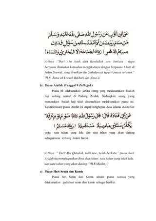 Artinya :“Dari Abu Ayub, dari Rasulullah saw. berkata : siapa
berpuasa Ramadan kemudian mengikutinya dengan berpuasa 6 hari di
bulan Syawal, yang demikian itu (pahalanya) seperti puasa setahun.”
(H.R. Jama’ah kecuali Bukhari dan Nasa’i).
b) Puasa Arafah (Tanggal 9 Zulhijjah)
Puasa ini dilaksanakan ketika orang yang melaksanakan ibadah
haji sedang wukuf di Padang Arafah. Sedangkan orang yang
menunaikan ibadah haji tidah disunnahkan melaksanakan puasa ini.
Keistimewaan puasa Arafah ini dapat menghapus dosa selama dua tahun
yaitu: satu tahun yang lalu dan satu tahun yang akan datang
sebagaimana tertuang dalam hadist.
Artinya: “ Dari Abu Qatadah, nabi saw., telah berkata,” puasa hari
Arafah itu menghapuskan dosa dua tahun: satu tahun yang telah lalu,
dan satu tahun yang akan datang.”(H.R.Muslim)
c) Puasa Hari Senin dan Kamis
Puasa hari Senin dan Kamis adalah puasa sunnah yang
dilaksanakan pada hari senin dan kamis sebagai berikut:
 