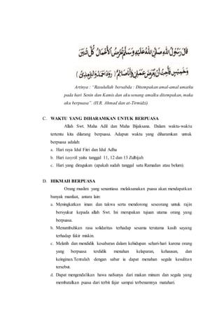 Artinya : “Rasulullah bersabda : Ditempakan amal-amal umatku
pada hari Senin dan Kamis dan aku senang amalku ditempakan, maka
aku berpuasa”. (H.R. Ahmad dan at-Tirmidzi)
C. WAKTU YANG DIHARAMKAN UNTUK BERPUASA
Allah Swt. Maha Adil dan Maha Bijaksana. Dalam waktu-waktu
tertentu kita dilarang berpuasa. Adapun waktu yang diharamkan untuk
berpuasa adalah:
a. Hari raya Idul Fitri dan Idul Adha
b. Hari tasyrik yaitu tanggal 11, 12 dan 13 Zulhijah
c. Hari yang diragukan (apakah sudah tanggal satu Ramadan atau belum).
D. HIKMAH BERPUASA
Orang muslim yang senantiasa melaksanakan puasa akan mendapatkan
banyak manfaat, antara lain:
a. Meningkatkan iman dan takwa serta mendorong seseorang untuk rajin
bersyukur kepada allah Swt. Ini merupakan tujuan utama orang yang
berpuasa.
b. Menumbuhkan rasa solidaritas terhadap sesama terutama kasih sayang
terhadap fakir miskin.
c. Melatih dan mendidik kesabaran dalam kehidupan sehari-hari karena orang
yang berpuasa terdidik menahan kelaparan, kehausan, dan
keinginan.Tentulah dengan sabar ia dapat menahan segala kesulitan
tersebut.
d. Dapat mengendalikan hawa nafsunya dari makan minum dan segala yang
membatalkan puasa dari terbit fajar sampai terbenamnya matahari.
 
