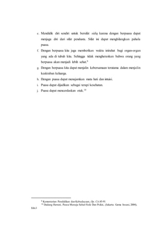e. Mendidik diri sendiri untuk bersifat sidiq karena dengan berpuasa dapat
menjaga diri dari sifat pendusta. Sifat ini dapat menghilangkan pahala
puasa.
f. Dengan berpuasa kita juga memberikan waktu istirahat bagi organ-organ
yang ada di tubuh kita. Sehingga tidak mengherankan bahwa orang yang
berpuasa akan menjadi lebih sehat.9
g. Dengan berpuasa kita dapat menjalin kebersamaan terutama dalam menjalin
keakraban keluarga.
h. Dengan puasa dapat menajamkan mata hati dan intuisi.
i. Puasa dapat dijadikan sebagai terapi kesehatan.
j. Puasa dapat mencerdaskan otak.10
9 Kementerian Pendidikan dan Kebudayaan, Op. Cit.85-91
10 Dadang Hawari, Peasa Menuju Sehat Fisik Dan Psikis, (Jakarta: Gema Insani, 2004),
hlm.1
 