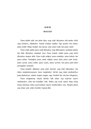 BAB III
PENUTUP
Puasa adalah salah satu rukun islam yang wajib dikerjakan oleh hamba Allah
yang bertakwa, didalamnya banyak terdapat manfaat bagi jasmani dan rohani,
puasa sendiri dibagi menjadi dua macam, yaitu puasa wajib dan puasa sunah.
Puasa wajib adalah puasa wajib dikerjakan yang dilaksanakan mendapat pahala
dan tidak dikerjakan mendapat dosa. Puasa Sunnah adalah puasa yang boleh
dikerjakan ataupun tidak. Puasa wajib meliputi puasa ramadhan, puasa kafarat, dan
puasa nadzar. Sedangkan puasa sunah meliputi puasa daud, puasa senin kamis,
puasa syawal, puasa arafah, puasa asyura, puasa sya’ban, dan puasa pada bulan
pertengahan komariah.
Puasa haruslah dilakukan pada selain hari-hari yang telah diharamkan dan
dalam menjalankannyapun harus menghindari hal-hal yang dapat membatalkan
puasa.diantaranya muntah dengan sengaja, ragu, berubah niat, dan lain sebagainya.
Puasa mengandung banyak hikmah baik dalam segi kejiwaan seperti
membiasakan sabar dan berprilaku baik. Dalam segi social seperti sikap saling
tolong menolong dalam segi kesehatan seperti, membersihkan usus. Maupun dalam
segi rohani yaitu selalu berdzikir kepada allah.
 