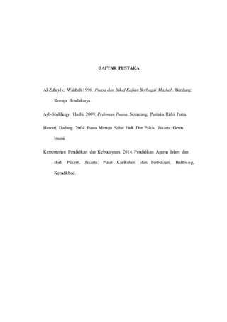 DAFTAR PUSTAKA
Al-Zuhayly, Wahbah.1996. Puasa dan Itikaf Kajian Berbagai Mazhab. Bandung:
Remaja Rosdakarya.
Ash-Shiddieqy, Hasbi. 2009. Pedoman Puasa. Semarang: Pustaka Rizki Putra.
Hawari, Dadang. 2004. Puasa Menuju Sehat Fisik Dan Psikis. Jakarta: Gema
Insani.
Kementerian Pendidikan dan Kebudayaan. 2014. Pendidikan Agama Islam dan
Budi Pekerti. Jakarta: Pusat Kurikulum dan Perbukuan, Balitbang,
Kemdikbud.
 
