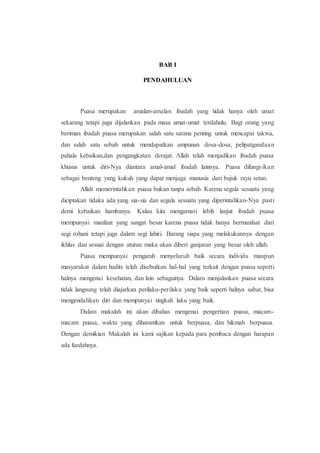 BAB I
PENDAHULUAN
Puasa merupakan amalan-amalan ibadah yang tidak hanya oleh umat
sekarang tetapi juga dijalankan pada masa umat-umat terdahulu. Bagi orang yang
beriman ibadah puasa merupakan salah satu sarana penting untuk mencapai takwa,
dan salah satu sebab untuk mendapatkan ampunan dosa-dosa, pelipatgandaan
pahala kebaikan,dan pengangkatan derajat. Allah telah menjadikan ibadah puasa
khusus untuk diri-Nya diantara amal-amal ibadah lainnya. Puasa difungsikan
sebagai benteng yang kukuh yang dapat menjaga manusia dari bujuk rayu setan.
Allah memerintahkan puasa bukan tanpa sebab. Karena segala sesuatu yang
diciptakan tidaka ada yang sia-sia dan segala sesuatu yang diperintahkan-Nya pasti
demi kebaikan hambanya. Kalau kita mengamati lebih lanjut ibadah puasa
mempunyai manfaat yang sangat besar karena puasa tidak hanya bermanfaat dari
segi rohani tetapi juga dalam segi lahiri. Barang siapa yang melakukannya dengan
ikhlas dan sesuai dengan aturan maka akan diberi ganjaran yang besar oleh allah.
Puasa mempunyai pengaruh menyeluruh baik secara individu maupun
masyarakat dalam hadits telah disebutkan hal-hal yang terkait dengan puasa seperti
halnya mengenai kesehatan, dan lain sebagainya. Dalam menjalankan puasa secara
tidak langsung telah diajarkan perilaku-perilaku yang baik seperti halnya sabar, bisa
mengendalikan diri dan mempunyai tingkah laku yang baik.
Dalam makalah ini akan dibahas mengenai pengertian puasa, macam-
macam puasa, waktu yang diharamkan untuk berpuasa, dan hikmah berpuasa.
Dengan demikian Makalah ini kami sajikan kepada para pembaca dengan harapan
ada faedahnya.
 
