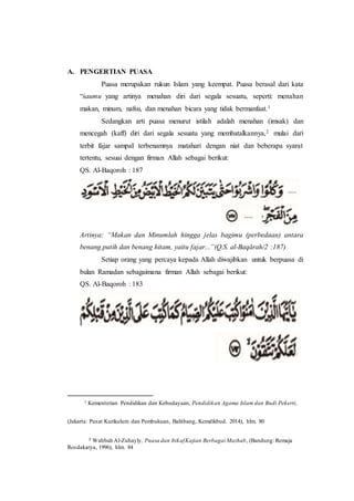 A. PENGERTIAN PUASA
Puasa merupakan rukun Islam yang keempat. Puasa berasal dari kata
“śaumu yang artinya menahan diri dari segala sesuatu, seperti: menahan
makan, minum, nafsu, dan menahan bicara yang tidak bermanfaat.1
Sedangkan arti puasa menurut istilah adalah menahan (imsak) dan
mencegah (kaff) diri dari segala sesuatu yang membatalkannya,2 mulai dari
terbit fajar sampaI terbenamnya matahari dengan niat dan beberapa syarat
tertentu, sesuai dengan firman Allah sebagai berikut:
QS. Al-Baqoroh : 187
Artinya: “Makan dan Minumlah hingga jelas bagimu (perbedaan) antara
benang putih dan benang hitam, yaitu fajar...”(Q.S. al-Baqārah/2 :187)
Setiap orang yang percaya kepada Allah diwajibkan untuk berpuasa di
bulan Ramadan sebagaimana firman Allah sebagai berikut:
QS. Al-Baqoroh : 183
1 Kementerian Pendidikan dan Kebudayaan, Pendidikan Agama Islam dan Budi Pekerti,
(Jakarta: Pusat Kurikulum dan Pembukuan, Balitbang, Kemdikbud. 2014), hlm. 80
2 Wahbah Al-Zuhayly, Puasa dan ItikafKajian Berbagai Mazhab, (Bandung: Remaja
Rosdakarya, 1996), hlm. 84
 