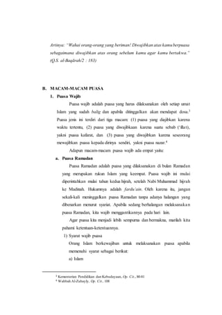 Artinya: “Wahai orang-orang yang beriman! Diwajibkan atas kamuberpuasa
sebagaimana diwajibkan atas orang sebelum kamu agar kamu bertakwa.”
(Q.S. al-Baqārah/2 : 183)
B. MACAM-MACAM PUASA
1. Puasa Wajib
Puasa wajib adalah puasa yang harus dilaksanakan oleh setiap umat
Islam yang sudah balig dan apabila ditinggalkan akan mendapat dosa.3
Puasa jenis ini terdiri dari tiga macam: (1) puasa yang diajibkan karena
waktu tertentu, (2) puasa yang diwajibkaan karena suatu sebab (‘illat),
yakni puasa kafarat, dan (3) puasa yang diwajibkan karena seseorang
mewajibkan puasa kepada dirinya sendiri, yakni puasa nazar.4
Adapun macam-macam puasa wajib ada empat yaitu:
a. Puasa Ramadan
Puasa Ramadan adalah puasa yang dilaksanakan di bulan Ramadan
yang merupakan rukun Islam yang keempat. Puasa wajib ini mulai
diperintahkan mulai tahun kedua hijrah, setelah Nabi Muhammad hijrah
ke Madinah. Hukumnya adalah fardu‘ain. Oleh karena itu, jangan
sekali-kali meninggalkan puasa Ramadan tanpa adanya halangan yang
dibenarkan menurut syariat. Apabila sedang berhalangan melaksanakan
puasa Ramadan, kita wajib menggantikannya pada hari lain.
Agar puasa kita menjadi lebih sempurna dan bermakna, marilah kita
pahami ketentuan-ketentuannya.
1) Syarat wajib puasa
Orang Islam berkewajiban untuk melaksanakan puasa apabila
memenuhi syarat sebagai berikut:
a) Islam
3 Kementerian Pendidikan dan Kebudayaan, Op. Cit., 80-81
4 Wahbah Al-Zuhayly, Op. Cit., 108
 
