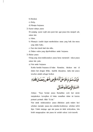 b) Berakal,
c) Balig,
d) Mampu berpuasa.
2) Syarat sahnya puasa
Di samping syarat wajib ada syarat lain agar puasa kita menjadi sah,
antara lain:
a) Islam,
b) Mumayiz (sudah dapat membedakan mana yang baik dan mana
yang tidak baik),
c) Suci dari darah haid dan nifas,
d) Dalam waktu yang diperbolehkan untuk berpuasa.
3) Rukun puasa
Orang yang akan melaksanakan puasa harus memenuhi rukun puasa
antara lain yaitu:
a) Niat untuk berpuasa
Ketika hendak berpuasa di bulan Ramadan, lakukan niat di
dalam hati dengan ikhlas. Apabila diucapkan, maka niat puasa
tersebut adalah sebagai berikut:
Artinya: “Saya berniat puasa Ramadhan esok hari untuk
menjalankan kewajiban di bulan ramadhan tahun ini karena
pentaati perintah Allah Ta’ala.”
Niat untuk melaksanakan puasa dilakukan pada malam hari
sebelum memulai puasa dan selambat-lambatnya sebelum terbit
fajar. Untuk menjaga agar niat puasa ini tidak terlewatkan, kita
boleh mengucapkan niat puasa ini setelah selesai śalat tarawih.
 