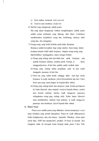 c) Śalat malam, termasuk śalat tarawih,
d) Tadarus atau membaca al-Qur’ān.
6) Hal-hal yang mengurangi pahala puasa
Hal yang dapat mengurangi bahkan menghilangkan pahala puasa
adalah semua perbuatan yang dilarang oleh Islam. Contohnya
membicarakan kejelekkan orang lain, berbohong, mencaci maki
orang lain, dan sebagainya.
7) Orang-orang yang boleh berbuka pada bulan Ramadan
Berpuasa adalah kewajiban bagi setiap muslim Akan tetapi, dalam
keadaan tertentu boleh tidak berpuasa. Adapun orang-orang yang
diperbolehkan meninggalkan puasa sebagai berikut:
a) Orang yang sedang sakit dan tidak kuat untuk berpuasa atau
apabila berpuasa sakitnya semakin parah. Namun, ia harus
menggantikannya di hari lain apabila sudah sembuh nanti.
b) Orang yang sedang dalam perjalanan jauh. Ia pun wajib
mengqada puasanya di hari lain.
c) Oran tua yang sudah lemah sehingga tidak kuat lagi untuk
berpuasa. Ia wajib membayar fidyah (bersedekah) tiap hari ¾ liter
beras atau yang sama dengan itu kepada fakir miskin.
d) Orang yang sedang hamil dan menyusui anak. Kedua perempuan
ini kalau khawatir akan menjadi mudarat kepada dirinya sendiri
atau beserta anaknya mereka wajib mengqada puasanya
sebagaimana orang yang sedang sakit. Kalau hanya khawatir
akan menimbulkan mudarat bagi anaknya, ia wajib mengqada
puasanya dan membayar fidyah kepada fakir miskin.
b. Puasa Nazar
Puasa nazar adalah puasa yang dilakukan karena mempunyai nazar
(janji kebaikan yang pernah diucapkan). Puasa ini wajib dilaksanakan
ketika keinginannya atau cita-citanya terpenuhi. Misalnya, kamu ingin
sekali lulus SMP dan memperoleh predikat 10 besar di sekolah. Jika
keinginan mulia itu terwujud kamu berjanji untuk puasa 3 hari. Nah,
 