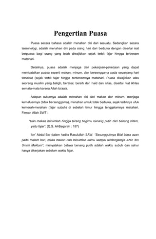 Pengertian Puasa
Puasa secara bahasa adalah menahan diri dari sesuatu. Sedangkan secara
terminologi, adalah menahan diri pada siang hari dari berbuka dengan disertai niat
berpuasa bagi orang yang telah diwajibkan sejak terbit fajar hingga terbenam
matahari.
Detailnya, puasa adalah menjaga dari pekerjaan-pekerjaan yang dapat
membatalkan puasa seperti makan, minum, dan bersenggama pada sepanjang hari
tersebut (sejak terbit fajar hingga terbenamnya matahari. Puasa diwajibkan atas
seorang muslim yang baligh, berakal, bersih dari haid dan nifas, disertai niat ikhlas
semata-mata karena Allah ta’aala.
Adapun rukunnya adalah menahan diri dari makan dan minum, menjaga
kemaluannya (tidak bersenggama), menahan untuk tidak berbuka, sejak terbitnya ufuk
kemerah-merahan (fajar subuh) di sebelah timur hingga tenggelamnya matahari.
Firman Allah SWT :
“Dan makan minumlah hingga terang bagimu benang putih dari benang hitam,
yaitu fajar”. (Q.S. Al-Baqarah : 187)
Ibn’ Abdul Bar dalam hadits Rasulullah SAW, “Sesungguhnya Bilal biasa azan
pada malam hari, maka makan dan minumlah kamu sampai terdengarnya azan Ibn
Ummi Maktum”, menyatakan bahwa benang putih adalah waktu subuh dan sahur
hanya dikerjakan sebelum waktu fajar.
 