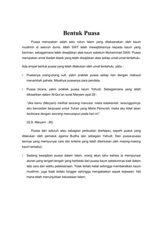 Bentuk Puasa
Puasa merupakan salah satu rukun Islam yang dilaksanakan oleh kaum
muslimin di seluruh dunia. Allah SWT telah mewajibkannya kepada kaum yang
beriman, sebagaimana telah diwajibkan atas kaum sebelum Muhammad SAW. Puasa
merupakan amal ibadah klasik yang telah diwajibkan atas setiap umat-umat terdahulu.
Ada empat bentuk puasa yang telah dilakukan oleh umat terdahulu, yaitu :
 Puasanya orang-orang sufi, yakni praktek puasa setiap hari dengan maksud
menambah pahala. Misalnya puasanya para pendeta.
 Puasa bicara, yakni praktek puasa kaum Yahudi. Sebagaimana yang telah
dikisahkan dalam Al-Qur’an surat Maryam ayat 26 :
“Jika kamu (Maryam) melihat seorang manusia, maka katakanlah, sesungguhnya
aku bernadzar berpuasa untuk Tuhan yang Maha Pemurah, maka aku tidak akan
berbicara dengan seorang manusiapun pada hari ini”.
(Q.S. Maryam : 26)
Puasa dari seluruh atau sebagian perbuatan (bertapa), seperti puasa yang
dilakukan oleh pemeluk agama Budha dan sebagian Yahudi. Dan puasa-puasa
lainnya yang mempunyai cara dan kriteria yang telah ditentukan oleh masing-masing
kaum tersebut.
 Sedang kewajiban puasa dalam Islam, orang akan tahu bahwa ia mempunyai
aturan yang tengah-tengah yang berbeda dari puasa kaum sebelumnya baik dalam
tata cara dan waktu pelaksanaan. Tidak terlalu ketat sehingga memberatkan kaum
muslimin, juga tidak terlalu longgar sehingga mengabaikan aspek kejiwaan. Hal
mana telah menunjukkan keluwesan Islam.
 