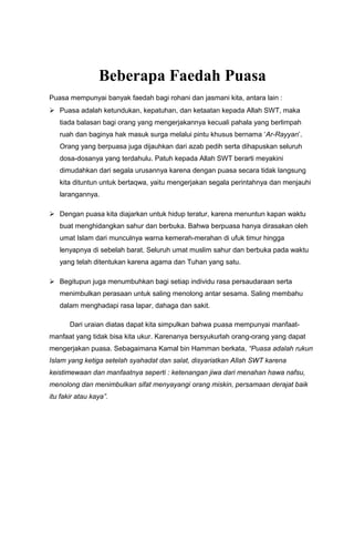 Beberapa Faedah Puasa
Puasa mempunyai banyak faedah bagi rohani dan jasmani kita, antara lain :
 Puasa adalah ketundukan, kepatuhan, dan ketaatan kepada Allah SWT, maka
tiada balasan bagi orang yang mengerjakannya kecuali pahala yang berlimpah
ruah dan baginya hak masuk surga melalui pintu khusus bernama ‘Ar-Rayyan’.
Orang yang berpuasa juga dijauhkan dari azab pedih serta dihapuskan seluruh
dosa-dosanya yang terdahulu. Patuh kepada Allah SWT berarti meyakini
dimudahkan dari segala urusannya karena dengan puasa secara tidak langsung
kita dituntun untuk bertaqwa, yaitu mengerjakan segala perintahnya dan menjauhi
larangannya.
 Dengan puasa kita diajarkan untuk hidup teratur, karena menuntun kapan waktu
buat menghidangkan sahur dan berbuka. Bahwa berpuasa hanya dirasakan oleh
umat Islam dari munculnya warna kemerah-merahan di ufuk timur hingga
lenyapnya di sebelah barat. Seluruh umat muslim sahur dan berbuka pada waktu
yang telah ditentukan karena agama dan Tuhan yang satu.
 Begitupun juga menumbuhkan bagi setiap individu rasa persaudaraan serta
menimbulkan perasaan untuk saling menolong antar sesama. Saling membahu
dalam menghadapi rasa lapar, dahaga dan sakit.
Dari uraian diatas dapat kita simpulkan bahwa puasa mempunyai manfaat-
manfaat yang tidak bisa kita ukur. Karenanya bersyukurlah orang-orang yang dapat
mengerjakan puasa. Sebagaimana Kamal bin Hamman berkata, “Puasa adalah rukun
Islam yang ketiga setelah syahadat dan salat, disyariatkan Allah SWT karena
keistimewaan dan manfaatnya seperti : ketenangan jiwa dari menahan hawa nafsu,
menolong dan menimbulkan sifat menyayangi orang miskin, persamaan derajat baik
itu fakir atau kaya”.
 