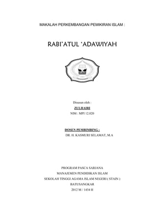 MAKALAH PERKEMBANGAN PEMIKIRAN ISLAM :




   RABI’ATUL ‘ADAWIYAH




                    STA I
                         N BATUSANGKAR




                  Disusun oleh :
                  ZULHAIRI
                NIM : MPI 12.020




             DOSEN PEMBIMBING :
              DR. H. KASMURI SELAMAT, M.A




           PROGRAM PASCA SARJANA
         MANAJEMEN PENDIDIKAN ISLAM
  SEKOLAH TINGGI AGAMA ISLAM NEGERI ( STAIN )
                BATUSANGKAR
                 2012 M / 1434 H
 