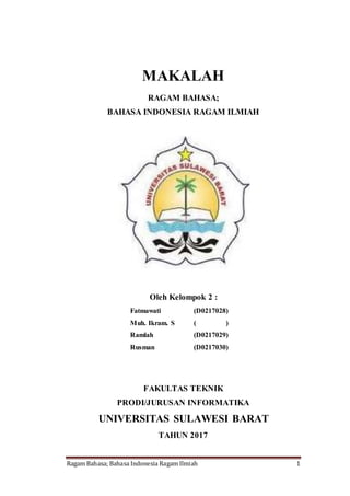 Ragam Bahasa; Bahasa Indonesia Ragam Ilmiah 1
MAKALAH
RAGAM BAHASA;
BAHASA INDONESIA RAGAM ILMIAH
Oleh Kelompok 2 :
Fatmawati (D0217028)
Muh. Ikram. S ( )
Ramlah (D0217029)
Rusman (D0217030)
FAKULTAS TEKNIK
PRODI/JURUSAN INFORMATIKA
UNIVERSITAS SULAWESI BARAT
TAHUN 2017
 