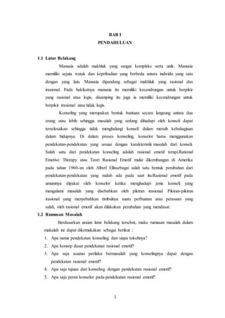 1
BAB I
PENDAHULUAN
1.1 Latar Belakang
Manusia adalah makhluk yang sangat kompleks serta unik. Manusia
memiliki sejuta watak dan kepribadian yang berbeda antara individu yang satu
dengan yang lain. Manusia dipandang sebagai makhluk yang rasional dan
irasional. Pada hakikatnya manusia itu memiliki kecendrungan untuk berpikir
yang rasional atau logis, disamping itu juga ia memiliki kecendrungan untuk
berpikir irasional atau tidak logis.
Konseling yang merupakan bentuk bantuan secara langsung antara dua
orang atau lebih sehingga masalah yang sedang dihadapi oleh konseli dapat
terselesaikan sehingga tidak menghalangi konseli dalam meraih kebahagiaan
dalam hidupnya. Di dalam proses konseling, konselor harus menggunakan
pendekatan-pendekatan yang sesuai dengan karakteristik masalah dari konseli.
Salah satu dari pendekatan konseling adalah rasional emotif terapi.Rational
Emotive Therapy atau Teori Rasional Emotif mulai dikembangan di Amerika
pada tahun 1960-an oleh Alberl Ellissebagai salah satu bentuk perubahan dari
pendekatan-pendekatan yang sudah ada pada saat itu.Rasional emotif pada
umumnya dipakai oleh konselor ketika menghadapi jenis konseli yang
mengalami masalah yang disebabkan oleh pikiran irasional. Pikiran-pikiran
irasional yang menyebabkan timbulnya suatu perbuatan atau perasaan yang
salah, oleh rasional emotif akan dilakukan perubahan yang mendasar.
1.2 Rumusan Masalah
Berdasarkan uraian latar belakang tersebut, maka rumusan masalah dalam
makalah ini dapat dikemukakan sebagai berikut :
1. Apa nama pendekatan konseling dan siapa tokohnya?
2. Apa konsep dasar pendekatan rasional emotif?
3. Apa saja asumsi perilaku bermasalah yang konselingnya dapat dengan
pendekatan rasional emotif?
4. Apa saja tujuan dari konseling dengan pendekatan rasional emotif?
5. Apa saja peran konselor pada pendekatan rasional emotif?
 