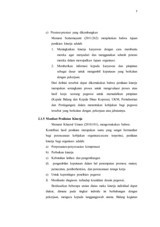7
c) Prestasi-prestasi yang dikembangkan
Menurut Sedarmayanti (2011:262) menjelaskan bahwa tujuan
penilaian kinerja adalah:
1. Meningkatkan kinerja karyawan dengan cara membantu
mereka agar menyadari dan menggunakan seluruh potensi
mereka dalam mewujudkan tujuan organisasi.
2. Memberikan informasi kepada karyawan dan pimpinan
sebagai dasar untuk mengambil keputusan yang berkaitan
dengan pekerjaan.
Dari definisi tersebut dapat dikemukakan bahwa penilaian kinerja
merupakan serangkaian proses untuk mengevaluasi proses atau
hasil kerja seorang pegawai untuk memudahkan pimpinan
(Kepala Bidang dan Kepala Dinas Koperasi, UKM, Perindustrian
dan Perdagangan) dalam menentukan kebijakan bagi pegawai
tersebut yang berkaitan dengan pekerjaan atau jabatannya.
2.1.5 Manfaat Penilaian Kinerja
Menurut Khaerul Umam (2010:101), mengemukakan bahwa:
Kontribusi hasil penilaian merupakan suatu yang sangat bermanfaat
bagi perencanaan kebijakan organisasi.secara terperinci, penilaian
kinerja bagi organisasi adalah:
a) Penyesuaian-penyesuaian kompensasi
b) Perbaikan kinerja
c) Kebutuhan latihan dan pengembangan
d) pengambilan keputusan dalam hal penempatan promosi, mutasi,
pemecatan, pemberhentian, dan perencanaan tenaga kerja
e) Untuk kepentingan penelitian pegawai
f) Membantu diagnosis terhadap kesalahan desain pegawai..
Berdasarkan beberapa uraian diatas maka kinerja individual dapat
diukur, dimana pada tingkat individu ini berhubungan dengan
pekerjaan, mengacu kepada tanggungjawab utama. Bidang kegiatan
 