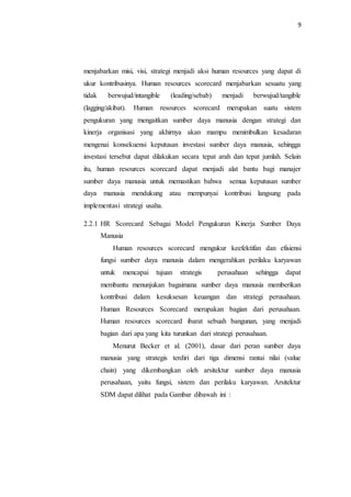 9
menjabarkan misi, visi, strategi menjadi aksi human resources yang dapat di
ukur kontribusinya. Human resources scorecard menjabarkan sesuatu yang
tidak berwujud/intangible (leading/sebab) menjadi berwujud/tangible
(lagging/akibat). Human resources scorecard merupakan suatu sistem
pengukuran yang mengaitkan sumber daya manusia dengan strategi dan
kinerja organisasi yang akhirnya akan mampu menimbulkan kesadaran
mengenai konsekuensi keputusan investasi sumber daya manusia, sehingga
investasi tersebut dapat dilakukan secara tepat arah dan tepat jumlah. Selain
itu, human resources scorecard dapat menjadi alat bantu bagi manajer
sumber daya manusia untuk memastikan bahwa semua keputusan sumber
daya manusia mendukung atau mempunyai kontribusi langsung pada
implementasi strategi usaha.
2.2.1 HR Scorecard Sebagai Model Pengukuran Kinerja Sumber Daya
Manusia
Human resources scorecard mengukur keefektifan dan efisiensi
fungsi sumber daya manusia dalam mengerahkan perilaku karyawan
untuk mencapai tujuan strategis perusahaan sehingga dapat
membantu menunjukan bagaimana sumber daya manusia memberikan
kontribusi dalam kesuksesan keuangan dan strategi perusahaan.
Human Resources Scorecard merupakan bagian dari perusahaan.
Human resources scorecard ibarat sebuah bangunan, yang menjadi
bagian dari apa yang kita turunkan dari strategi perusahaan.
Menurut Becker et al. (2001), dasar dari peran sumber daya
manusia yang strategis terdiri dari tiga dimensi rantai nilai (value
chain) yang dikembangkan oleh arsitektur sumber daya manusia
perusahaan, yaitu fungsi, sistem dan perilaku karyawan. Arsitektur
SDM dapat dilihat pada Gambar dibawah ini :
 