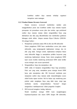 12
kontribusi sumber daya manusia terhadap organisasi
merupakan suatu tantangan.
2.2.2 Manfaat Human Resource Scorecard
Human resources scorecard memberikan manfaat yaitu
menggambarkan peran dan kontribusi sumber daya manusia kepada
pencapaian visi perusahaan secara jelas dan terukur, agar profesional
sumber daya manusia mampu dalam mengendalikan biaya yang
dikeluarkan dan nilai yang dikontribusikan dan memberikan gambaran
hubungan sebab akibat. Adapun menurut Bryan E.Becker (2009:80-
82) sebagai berikut :
1. Memperkuat perbedaan antara HR do able dan HR deliverable
Sistem pengukuran SDM harus membedakan secara jelas antara
deliverable, yang mempengaruhi implementasi strategi, dan do
able yang tidak. Sebagai contoh, implementasi kebijakan bukan
suatu deliverable hingga ia menciptakan perilaku karyawan yang
mendorong implementasi strategi. Suatu sistem pengukuran SDM
tepat secara kontinu mendorong professional SDM untuk berfikir
secara strategis serta secara operasional.
2. Mengendalikan biaya dan menciptakan nilai
SDM selalu di harapkan mengendalikan biaya bagi perusahaan.
Pada saat yang sama, memainkan peran strategis berarti SDM
harus pula menciptakan nilai. HR Scorecard membantu para
manajemen sumber daya manusia untuk menyeimbangkan secara
efektif kedua tujuan tersebut. Hal itu bukan saja mendorong para
praktisi untuk menghapus biaya yang tidak tepat, tetapi juga
membantu mereka mempertahankan “investasi” dengan
menguraikan manfaatpotensial dalam pengertian kongkrit.
3. HR Scorecard mengukur leading indicators
Model kontribusi strategis SDM kami menghubungkan
keputusan-keputusan dan sistem SDM dengan HR deliverable,
 