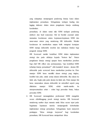 13
yang selanjutnya mempengarui pendorong kinerja kunci dalam
implementasi perusahaan. Sebagaimana terdapat leading dan
lagging indicator dalam sistem pengukuran kinerja seimbang
keseluruhan
perusahaan, di dalam rantai nilai SDM terdapat pendorong
(deliver) dan hasil (outcome). Hal ini bersifat essensial untuk
memantau keselarasan antara keputusan-keputusan SDM dan
unsur-unsur sistem yang mendorong HR deliverable. Menilai
keselarasan ini memberikan umpan balik mengenai kemajuan
SDM menuju deliverable tersebut dan meletakan fondasi bagi
pengaruh strategi SDM.
HR Scorecard menilai kontribusi SDM dalam implementasi
strategi dan pada akhirnya kepada “bottom line”. Sistem
pengukuran kinerja strategi apapun harus memberikan jawaban
bagi chief HR officer atas pertanyaannya, “apa kontribusi SDM
terhadap kinerja perusahaan?” efek kumulatif ukuran - ukuran HR
deliverable pada scorecard harus memberikan jawaban itu. Para
manajer SDM harus memiliki alasan strategi yang ringkas,
kredibel dan jelas, untuk semua ukuran deliverable. Jika alasan itu
tidak ada, begitu pula pada ukuran itu tidak ada. Pada manajer lini
harus menemukan ukuran deliverable ini sekredibel seperti yang
dilakukan manajer SDM, sebab matrik-matriks itu
merepresentasikan solusi - solusi bagi persoalan bisnis, bukan
persoalan SDM.
4. HR Scorecard memungkinkan professional SDM mengelola
secara efektiftanggung jawab strategi mereka. HR Scorecard
mendorong sumber daya manusia untuk fokus secara tepat pada
bagaimana keputusan mereka mempengaruhi keberhasilan
implementasi strategi perusahaan. Sebagaimana kami menyoroti
pentingnya “fokus strategis karyawan” bagi keseluruhan
perusahaan, HR Scorecard harus memperkuat fokus
 