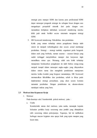 14
strategis para manajer SDM dan karena para professional SDM
dapat mencapai pengaruh strategis itu sebagian besar dengan cara
mengadopsi perspektif sistemik dari pada dengan cara
memainkan kebijakan individual, scorecard mendorong mereka
lebih jauh untuk berfikir secara sistematis mengenai strategi
SDM.
5. HR Scorecard mendorong Fleksibilitas dan perubahan.
Kritik yang umum terhadap sistem pengukuran kinerja ialah
sistem ini menjadi terlembagakan dan secara actual merintangi
perubahan. Strategi - strategi tumbuh, organisasi perlu bergerak
dalam arah yang berbeda, namun sasaran - sasaran kinerja yang
sudah tertinggal menyebabkan manajer dan karyawan ingin
memelihara status quo. Memang, salah satu kritik terhadap
manajemen berdasarkan pengukuran ini ialah bahwa orang-orang
menjadi trampil dalam mencapai angka-angka yang diisyaratkan
dalam sistem nama dan mengubah pendekatan manajemen
mereka ketika kondisi yang bergeser menuntutnya. HR Scorecard
memunculkan fleksibilitas dan perubahan, sebab ia fokus pada
implementasi strategi perusahaan, yang akan secara konstan
menuntut perubahan. Dengan pendekatan ini, ukuran-ukuran
mendapat makna yang baru.
2.3 Motivasi dan Kepuasan Kerja
1. Motivasi
Pada dasarnya ada 3 karakteristik pokok motivasi, yaitu :
a. Usaha
Karakteristik utama dari motivasi, yaitu usaha, menunjuk kepada
kekuatan perilaku kerja seseorang atau jumlah yang ditunjukkan
oleh seseorang dalam pekerjaanya. Tegasnya, hal ini melibatkan
berbagai macam kegiatan atau upaya baik yang nyata maupun yang
kasat mata.
 