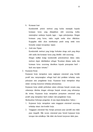 15
b. Kemauan kuat
Karakteristik pokok motivasi yang kedua menunjuk kepada
kemauan keras yang ditunjukkan oleh seseorang ketika
menerapkan usahanya kepada tugas – tugas pekerjaannya. Dengan
kemauan yang keras, maka segala usaha akan dilakukan.
Kegagalan tidak akan membuatnya patah arang untuk terus
berusaha sampai tercapainya tujuan.
c. Arah atau Tujuan
Karakteristik motivasi yang ketiga berkaitan denga arah yang dituju
oleh usaha dan kemauan keras yang dimiliki oleh seseorang.
Dengan melihat ketiga karakteristik pokokmotivasi diatas maka
motivasi dapat didefinisikan sebagai “Keadaan dimana usaha dan
kemauan keras seseorang diarahkan kepada pencapaian hasil –
hasil atau tujuan tertentu.”
2. Kepuasan Kerja
Kepuasan kerja merupakan suatu ungkapan emosional yang bersifat
positif atau menyenangkan sebagai hasil dari penilaian terhadap suatu
pekerjaan atau pengalaman kerja. Kepuasan kerja merupakan sikap
umum seorang karyawan terhadap pekerjaannya.
Kepuasan kerja adalah perbedaan antara seberapa banyak sesuatu yang
seharusnya diterima dengan seberapa banyak sesuatu yang sebenarnya
dia terima. Kepuasan kerja merupakan pernyataan emosional yang
positif yang merupakan hasil evaluasi dari pengalaman kerja.
Berdasarkan beberapa pengertian di atas dapat disimpulkan bahwa :
1. Kepuasan kerja merupakan suatu tanggapan emosional seseorang
terhadap situasi dan kondisi kerja.
2. Tanggapan emosional bisa berupa perasaan puas (positif) atau tidak
puas (negatif). Bila secara emosional puas berarti kepuasan kerja
tercapai dan sebaliknya bila tidak aka berarti karyawan tidak puas.
 