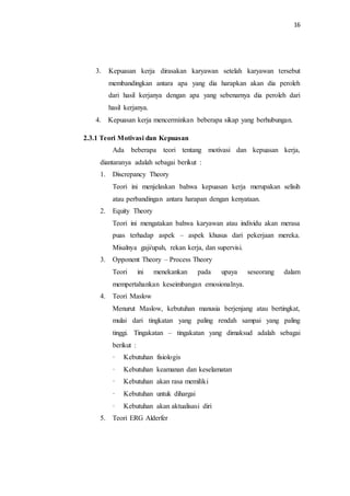 16
3. Kepuasan kerja dirasakan karyawan setelah karyawan tersebut
membandingkan antara apa yang dia harapkan akan dia peroleh
dari hasil kerjanya dengan apa yang sebenarnya dia peroleh dari
hasil kerjanya.
4. Kepuasan kerja mencerminkan beberapa sikap yang berhubungan.
2.3.1 Teori Motivasi dan Kepuasan
Ada beberapa teori tentang motivasi dan kepuasan kerja,
diantaranya adalah sebagai berikut :
1. Discrepancy Theory
Teori ini menjelaskan bahwa kepuasan kerja merupakan selisih
atau perbandingan antara harapan dengan kenyataan.
2. Equity Theory
Teori ini mengatakan bahwa karyawan atau individu akan merasa
puas terhadap aspek – aspek khusus dari pekerjaan mereka.
Misalnya gaji/upah, rekan kerja, dan supervisi.
3. Opponent Theory – Process Theory
Teori ini menekankan pada upaya seseorang dalam
mempertahankan keseimbangan emosionalnya.
4. Teori Maslow
Menurut Maslow, kebutuhan manusia berjenjang atau bertingkat,
mulai dari tingkatan yang paling rendah sampai yang paling
tinggi. Tingakatan – tingakatan yang dimaksud adalah sebagai
berikut :
· Kebutuhan fisiologis
· Kebutuhan keamanan dan keselamatan
· Kebutuhan akan rasa memiliki
· Kebutuhan untuk dihargai
· Kebutuhan akan aktualisasi diri
5. Teori ERG Alderfer
 