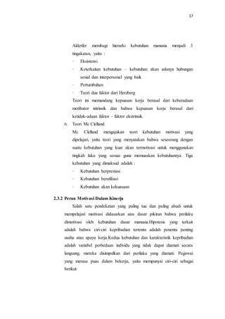 17
Alderfer membagi hierarki kebutuhan manusia menjadi 3
tingakatan, yaitu :
· Eksistensi
· Keterkaitan kebutuhan – kebutuhan akan adanya hubungan
sosial dan interpersonal yang baik
· Pertumbuhan
· Teori dua faktor dari Herzberg
Teori ini memandang kepuasan kerja berasal dari keberadaan
motibator intrinsik dan bahwa kepuasan kerja berasal dari
ketidak-adaan faktor – faktor ekstrinsik.
6. Teori Mc Clelland
Mc Clelland mengajukan teori kebutuhan motivasi yang
dipelajari, yaitu teori yang menyatakan bahwa seseorang dengan
suatu kebutuhan yang kuat akan termotivasi untuk menggunakan
tingkah laku yang sesuai guna memuaskan kebutuhannya. Tiga
kebutuhan yang dimaksud adalah :
· Kebutuhan berprestasi
· Kebutuhan berafiliasi
· Kebutuhan akan kekuasaan
2.3.2 Peran Motivasi Dalam Kinerja
Salah satu pendekatan yang paling tua dan paling abadi untuk
mempelajari motivasi didasarkan atas dasar pikiran bahwa perilaku
dimotivasi oleh kebutuhan dasar manusia.Hipotesis yang terkait
adalah bahwa ciri-ciri kepribadian tertentu adalah penentu penting
usaha atau upaya kerja.Kedua kebutuhan dan karakteristik kepribadian
adalah variabel perbedaan individu yang tidak dapat diamati secara
langsung; mereka disimpulkan dari perilaku yang diamati. Pegawai
yang merasa puas dalam bekerja, yaitu mempunyai ciri-ciri sebagai
berikut:
 