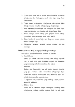 18
1. Selalu datang tepat waktu, artinya pegawai tersebut menghargai
pekerjaannya dan bertanggung jawab atas tugas yang harus
dikerjakannya.
2. Senang dalam melaksanakan pekerjaannya yaitu pekerja dalam
bekerja berusaha menyukai pekerjaan yang dikerjakannya.
3. Tidak mengeluh terhadap tugas dan pekerjaan yaitu selalu dapat
menerima pekerjaan yang baru dan sulit dengan lapang dada.
4. Selalu semangat dalam bekerja yaitu pegawai dalam bekerja
mempunyai suatu energi yang penuh dalam bekerja.
5. Betah berada di tempat kerja yaitu karyawan merasa nyaman
berada di tempat kerja.
6. Mempunyai hubungan harmonis dengan pegawai lain dan
atasannya.
2.3.3 Faktor-Faktor Yang Mempengaruhi Kepuasan Kerja
Faktor-faktor yang mempengaruhi kepuasan kerja adalah:
1. Kondisi Kerja
Artinya jika seluruh kebutuhan seseorang untuk bekerja terpenuhi
baik itu dari bahan yang dibutuhkan ataupun dari lingkungan
yang menunjang maka kepuasan kerja akan terjadi.
2. Peraturan
Budaya serta karakteristik yang ada dalam organisasi tersebut,
yang jika peraturan dalam menjalankan pekerjaannya dapat
mendukung terhadap pekerjaannya maka karyawan atau para
pekerja akan merasakan kepuasan kerja.
3. Kompensasi dari pekerjaannya yang seimbang dengan pekerjaan
yang telah ia lakukan.
4. Efisiensi Kerja
Dalam hal ini dikaitkan dengan kemampuan seseorang dalam
pekerjaannya, sehingga apabila kepuasan kerja itu ada salah
 