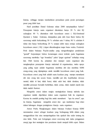 20
kinerja, sehingga mampu mendudukan perusahaan pada posisi persaingan
pasar yang lebih kuat.
Hasil penelitian Daniel Goleman tahun 2000 menyimpulkan bahwa”
Pencapaian kinerja suatu organisasi ditentukan hanya 20 % dari IQ
sedangkan 80 % ditentukan oleh kecerdasan emosi ( EQ-Emotional
Quotient ). Selain Goleman, disimpulkan pula oleh Joan Beck bahwa IQ
seseorang sudah berkembang 50 % sebelum usia 5 tahun, 80 % sebelum 8
tahun dan hanya berkembang 20 % sampai akhir masa remaja sedangkan
kecerdasan emosi ( EQ ) dapat dikembangkan tanpa batas waktu. Frederick
Perls dalam bukunya Psycho-analisa yang mengembangkan pendekatan
“gestalf” berpendapat bahwa kematangan emosi terletak pada bagaimana
seseorang membuka “ego boundary” yakni “pagar egoisme” terhadap orang
lain. Oleh karena itu, pimpinan dan manajer suatu organisasi jika
mengharapkan pencapaian kinerja maksimal di organisasinya, maka upaya
yang paling tepat adalah bagaimana membina diri dan membina SDM
orang-orang yang dipimpinnya untuk memiliki kecerdasan emosi yang baik.
Kecerdasan emosi yang baik adalah suatu keadaan yang mampu memahami
diri dan orang lain secara benar, memiliki jati diri, kepribadian dewasa
mental, tidak iri hati, tidak benci, tidak sakit hati, tidak dendam, tidak
memiliki perasaan bersalah berlebihan, tidak cemas, tidak mudah marah dan
tidak mudah frustrasi.
Mengelola emosi dalam rangka meningkatkan kinerja individu dan
organisasi mutlak diperlukan dalam suatu organisasi baik itu organisasi.
Karena itu amatlah penting bagi kita untuk memahami “apa itu emosi”, apa
itu kinerja, bagaimana mengelola emosi dan apa manfaatnya bagi relasi
dalam hubungan dengan peningkatan kinerja suatu organisasi.
Anwar Prabu Mangkunegara dalam bukunya Evaluasi Kinerja SDM
merumuskan emosi sebagai keadaan yang berlangsung lebih dalam yang
menggerakkan kita atau memperingatkan kita apakah kita sadar tentang itu
atau tidak. Pada saat ketegangan emosi seseorang naik maka penggunaan
energi juga ikut meningkat dan peredaran darah menjadi lebih cepat. Dalam
 