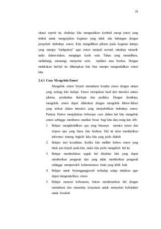 21
situasi seperti ini, sbaiknya kita mengarahkan kembali energi emosi yang
timbul untuk mengerjakan kegiatan yang tidak ada hubungan dengan
penyebab timbulnya emosi. Kita mengalihkan pikiran pada kegiatan lainnya
yang mampu “melupakan” agar emosi menjadi normal, misalnya menarik
nafas dalam-dalam, mengingat kasih setia Tuhan yang memelihara,
melindungi, menaungi, menyertai serta meditasi atau berdoa. Dengan
melakukan hal-hal itu diharapkan kita bisa mampu mengendalikan emosi
kita.
2.4.1 Cara Mengelola Emosi
Mengelola emosi berarti memahami kondisi emosi dengan situasi
yang sedang kita hadapi. Emosi merupakan hasil dari interaksi antara
pikiran, perubahan fisiologis dan perilaku. Dengan demikian,
mengelola emosi dapat dilakukan dengan mengelola faktor-faktor
yang terkait dalam interaksi yang menyebabkan timbulnya emosi.
Patricia Patton menjelaskan beberapa cara dalam hal kita mengelola
emosi sehingga membawa manfaat besar bagi kita dan orang lain sbb:
1. Belajar mengidentifikasi apa yang biasanya memicu emosi dan
respon apa yang biasa kita berikan. Hal ini akan memberikan
informasi tentang tingkah laku kita yang perlu diubah
2. Belajar dari kesalahan. Ketika kita melihat bahwa emosi yang
tidak pas terjadi pada kita, maka kita perlu mengubah hal itu
3. Belajar membedakan segala hal disekitar kita yang dapat
memberikan pengaruh dan yang tidak memberikan pengaruh
sehingga memperoleh keharmonisan batin yang lebih baik
4. Belajar untuk bertanggungjawab terhadap setiap tindakan agar
dapat mengendalikan emosi
5. Belajar mencari kebenaran, bukan membenarkan diri dengan
memahami dan menerima kenyataan untuk menyadari kebutuhan
untuk berubah
 